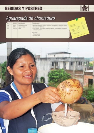 BEBIDAS Y POSTRES

Aguarapada de chontaduro
Porciones: 10 • Peso porción: 180 ml

U.S.

Métrico

Ingredientes

Procedimiento

1 lb	
½ lb	
1 lt	

500 g	
250 g	
1000 ml	

Chontaduro cocido
Panela molida
Agua

1. Moler el chontaduro cocido y envolverlo en una hoja de bijao para dejarlo
fermentar por 36 horas.
2. Para preparar la chicha se debe licuar la base fermentada de chontaduro
con agua y panela.
Variaciones:
- Chicha de yuca
- Chicha de caña

290

1095 	
109,5
les 	 n 	
n(g)
s Tota porció
Porció
Ca loríaías por
)	
19,08
Ca lor
ta les(g
To 	 1,245
190,8
8
		 hidratos 12,45		 19,0
o
Ca rb ínas
0,8
19
Prote os	
ión
Lípid
oderac
a de m
Bebid
-

 