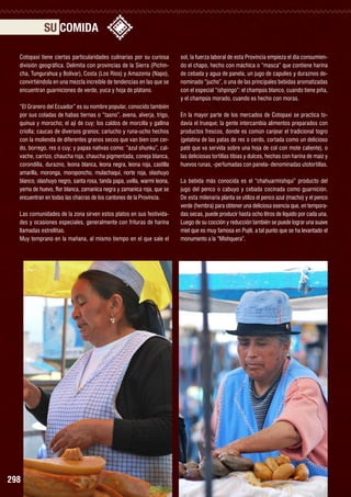 SU COMIDA
Cotopaxi tiene ciertas particularidades culinarias por su curiosa
división geográfica. Delimita con provincias de la Sierra (Pichincha, Tungurahua y Bolívar), Costa (Los Ríos) y Amazonía (Napo),
convirtiéndola en una mezcla increíble de tendencias en las que se
encuentran guarniciones de verde, yuca y hoja de plátano.
“El Granero del Ecuador” es su nombre popular, conocido también
por sus coladas de habas tiernas o “tasno”, avena, alverja, trigo,
quinua y morocho; el ají de cuy; los caldos de morcilla y gallina
criolla; caucas de diversos granos; cariucho y runa-ucho hechos
con la molienda de diferentes granos secos que van bien con cerdo, borrego, res o cuy; y papas nativas como: “azul shunku”, calvache, carrizo, chaucha roja, chaucha pigmentada, coneja blanca,
corondilla, durazno, leona blanca, leona negra, leona roja, castilla
amarilla, moronga, moroponcho, mulachaqui, norte roja, olashuyo
blanco, olashuyo negro, santa rosa, tanda papa, uvilla, warmi leona,
yema de huevo, flor blanca, zamanica negra y zamanica roja, que se
encuentran en todas las chacras de los cantones de la Provincia.
Las comunidades de la zona sirven estos platos en sus festividades y ocasiones especiales, generalmente con frituras de harina
llamadas estrellitas.
Muy temprano en la mañana, al mismo tiempo en el que sale el

Togro

298

sol, la fuerza laboral de esta Provincia empieza el día consumiendo el chapo, hecho con máchica o “masca” que contiene harina
de cebada y agua de panela, un jugo de capulíes y duraznos denominado “jucho”, o una de las principales bebidas aromatizadas
con el especial “ishpingo”: el champús blanco, cuando tiene piña,
y el champús morado, cuando es hecho con moras.
En la mayor parte de los mercados de Cotopaxi se practica todavía el trueque; la gente intercambia alimentos preparados con
productos frescos, donde es común canjear el tradicional togro
(gelatina de las patas de res o cerdo, cortada como un delicioso
paté que va servida sobre una hoja de col con mote caliente), o
las deliciosas tortillas tibias y dulces, hechas con harina de maíz y
huevos runas, -perfumadas con panela- denominadas utotortillas.
La bebida más conocida es el “chahuarmishqui” producto del
jugo del penco o cabuyo y cebada cocinada como guarnición.
De esta milenaria planta se utiliza el penco azul (macho) y el penco
verde (hembra) para obtener una deliciosa esencia que, en temporadas secas, puede producir hasta ocho litros de líquido por cada una.
Luego de su cocción y reducción también se puede lograr una suave
miel que es muy famosa en Pujilí, a tal punto que se ha levantado el
monumento a la “Mishquera”.

 