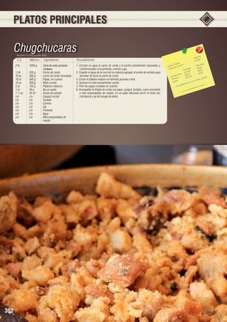 PLATOS PRINCIPALES

Chugchucaras
Porciones: 4 • Peso porción: 350 g

U.S.

Métrico

Ingredientes

2 lb	
1000 g	
Carne de cerdo, porciones 		
		medianas
½ lb	
250 g	
Pecho de cerdo
10 oz	
300 g	
Cuero de cerdo reventado
10 oz	
300 g	
Papas, en cuartos
10 oz	
300 g	
Mote cocido
5 oz	
150 g	
Plátanos maduros
1 oz	
30 g	
Ajo en pasta
1 ½ oz	
45 ml	
Aceite de achiote
c/n	c/n	Canguil cocido
c/n	c/n	Tostado
c/n	c/n	Comino
c/n	c/n	Sal
c/n	c/n	Pimienta
c/n	c/n	Agua
c/n	
c/n	
Mini empanaditas de 		
		mejido

302

Procedimiento
1. Cocinar en agua la carne de cerdo y el pecho previamente sazonados y
condimentados con pimienta, comino y ajo.
2. Cuando el agua de la cocción se reduzca agregar el aceite de achiote para
terminar de dorar la carne de cerdo.
3. Cortar el plátano maduro en láminas gruesas y freír.
4. Sazonar el mote previamente cocido.
5. Freír las papas cortadas en cuartos.
6. Acompañar la fritada de cerdo con papa, canguil, tostado, cuero reventado
y mini empanaditas de mejido. En un plato adicional servir el mote con
chicharrón y ají de tomate de árbol.

,42
448 2 0	
1120,6
les 	
n(g)
s Tota ión 	
Porció
Ca loríaías por porc
)	
r
5,62
5
s(g
Ca lo
Tota le 8	 8 8,15
222,4
1
		 hidratos 352,6	 60,6
	
Ca rbo ínas
42,45
sforo.
2
io y fó
Prote os	
en calc
Lípid
s rica
ne
aració
a prep
- Est

 