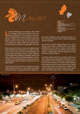 MANABÍ
L

a herencia milenaria de la cultura Valdivia y Tolita (10.000
A.C.) empujaron a Manabí para convertirla en uno de los
puntales sobresalientes de la gastronomía del Ecuador,
pues con inigualable destreza cazaban animales de monte, aves,
pescados y mariscos que a la hora de saborearlos iban acompañados de productos como ají, maíz, yuca, café, cacao, maracuyá, sal, papaya, maní, plátano, zapallo y otros, para luego tras la
conquista, realizar un mestizaje con el cerdo, gallina, res y queso.
Antes de consumir las especies de caza, los manabitas secaban
dichos alimentos en las inmediaciones de la cordillera de Paján y
Puca, así como en otros cerros famosos donde albergaban a las
grandes cocineras de la región como Jama - Coaque y Montecristi.
En estos lugares están actualmente los verdaderos vaqueros de la
costa, o montubios, que día a día desarrollan destrezas en la producción avícola y la crianza de ganado porcino y vacuno que dan como
resultado productos lácteos conocidos a nivel nacional como es el
queso manabita.
La cocina de esta Provincia adentra a sus visitantes en un mundo
insólito de aromas y sabores, su cultura culinaria gira alrededor
de haciendas, hornos y cazuelas de barro cocido, bateas de ma-

Habitantes: 1´369.780
Zona: 4
Provincia: Manabí
Altitud promedio: Desde 0 m.s.n.m hasta 700 m.s.n.m.
Temperatura promedio: 25°C a 36°C
Mapa zona de vida: Desierto tropical a bosque seco premontano
Ingrediente estrella: Maní
Tipo de clima: Tropical mega térmico húmedo a tropical
mega térmico semiárido
Plato Emblema : Sal prieta
Cantones: 22

dera, piedras y ralladores de moler, “susungas” (cernideros), cántaros conocidos también como “liguije”, y latillas de guadua para
mezclar sus alimentos.
Sus afluentes ríos Chone, Mosquito, Garrapata, San Lorenzo,
Tosagua, Canuto, Calceta y Portoviejo, llevan en sus entrañas
abundantes peces y dan nombre a pueblos y cantones que han
asentado sus viviendas junto a ellos; además, forman hermosos
estuarios y manglares donde se levantan majestuosos los mejores sembríos de arroz del Ecuador.
La influencia culinaria directa de las provincias vecinas de Los
Ríos y Guayas hace que tengan platillos similares por la abundante aplicación de maní, en algunos casos, y plátano verde, en
otros. Por parte de Pichincha y Esmeraldas recibieron influencias
de los comerciantes viajeros Yumbos, mientras que por el lado del
Océano Pacífico poseen la más amplia gama de manjares marinos como la albacora, dorado, picudo, banderón, bonito, cachuda
blanca, rabón amargo, gacho, wahoo, miramelindo y espada.

Manta, capital del atún

315

 