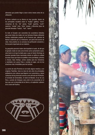 alimentos que pueden llegar a durar varios meses antes de su
utilización.
El léxico culinario en su idioma es muy peculiar, dentro de
los principales vocablos están la “hualpa” (gallina), “ne-lo”
(cangrejos de río), “ele” (pava), “huale” (guanta), “cuchi”
(puerco), “nuhala” (res), “ofiza” (oveja) y diferentes tipos de
pescado llamados “huatza”, “huli”, “quere”.
En todo el Ecuador son conocidos los curanderos tshácilas
que sanan todos los males con sus famosas limpias utilizando
hierbas medicinales propias de la Provincia que, además de
llamar la atención por su misticismo, son parte del turismo de
relax. Esta práctica es un proceso de purificación ancestral y
forma parte importante de su tradición.
Su geografía pareciera haber aterciopelado el suelo, de allí que
el ganado criado en esta zona brinda carne sumamente suave,
este factor es el que ha dado paso a que en Santo Domingo se
levanten grandes ferias nacionales donde se califica la calidad
de estas reses que hacen de platillos como parrilladas, pinchos
o chuzos, tripa mishqui, carnes asadas para las menestras
y estofados con yucas fritas o cocidas al vapor, uno de los
atractivos más irresistibles para los turistas.
La cocina de esta Provincia es sin duda alguna mestiza y con
orígenes Tsáchilas, hace no más de cien años los principales
pobladores eran colonos que llegaron con costumbres y raíces
culinarias de las provincias vecinas como del este de Pichincha,
el noroeste de Esmeraldas, el oeste de Manabí, el sur de Los
Ríos y sureste de Cotopaxi; esta unión la ha convertido en el
lazo que une la diversidad de la Sierra y el esplendor culinario
de la costa del Pacífico.

366

 
