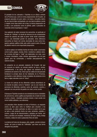 SU COMIDA
El pandado de los colorados o Tsáchilas es un clásico símbolo
de la Provincia que, como en otras preparaciones del Ecuador, se
preparan pescados de gran sabor a la brasa y envueltos dentro
de una hoja de bijao acompañado con una bala de plátano cocido
y majado como base dentro de la hoja, la misma preparación sin
la bala y con productos como el palmito, pollo o pescados es
conocida como el ayampaco o “para”.
Una explosión de sabor provocan los sancochos, en particular el
llamado de “chihuipe” en donde las texturas de sus componentes
realzan los sabores del caldo al poner verde recién cosechado,
yuca y una diversidad grande de pescados; otros deliciosos
sancochos se hacen con carnes ahumadas de caza como loro,
guanta, guatusa, gallina criolla, pato, pollo o puerco saíno. El lucupi
de plátano verde es otra importante preparación.
La sed se aplaca con bebidas hechas de frutas recién cosechadas
como la piña, papaya, naranja, limón, mandarina o plátano dulce;
las cervezas del lugar o “malá” son elaboradas con maíz, yuca
e incluso chontaduro, estas chichas aguarapadas son de gran
agrado para los comensales y maridan adecuadamente los
sabores locales.
El campeche es un pescado originario del Ecuador del que
se consume su vientre, su carcasa exterior es dura y simula,
probablemente, a los peces que alguna vez existieron en la
prehistoria de nuestros ríos. Dicen que los caldos de este pescado
fortalecen la jornada diaria de los habitantes de la Provincia,
acompañan a este delicioso manjar ensaladas de productos de la
tierra y algas naturales como el “chicui”.
La fusión de culturas de los diferentes colonos desembocó en
la creación de platos como la “bandera”, que es una mezcla de
porciones de diferentes ceviches como de camarón, concha y
pescado con una porción de guatita con maní y arroz cocido.
El desayuno Tsáchila consiste en una variedad de secos o estofados
de carne de res, cerdo o gallina acompañados de un bolón de verde
y arroz o choclo - mezclado (contiene choclo o maíz cocido con
carne molida salteada y sus aderezos).
Los pescados fritos abundan en toda la Provincia y su exquisito
aroma se abre paso entre la multitud para encantar a los
comensales, su sabor particular se debe a la sazón con la que
se baña a este producto hecha con ajos, pimientos, cebollas y
comino. Luego de ser desviscerados y pasados por harina, son
fritos y servidos con ensalada, menestras de fréjol, alverja, lenteja
o choclo, y balas de verde o patacones fritos de verde.
Los dulces de frutas son de papaya, piña, zapallo, camote e incluso
sandía, así como el dulce de “chilimbibu” que tiene una forma
alargada muy peculiar.

368

DELICIAS TSACHILAS

 