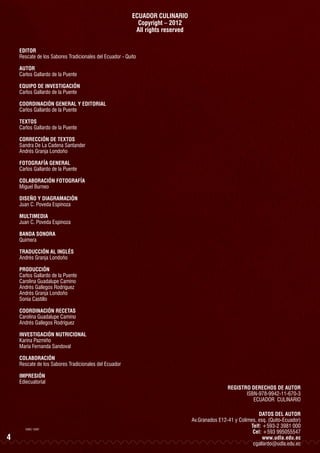 ECUADOR CULINARIO
Copyright – 2012
All rights reserved
EDITOR
Rescate de los Sabores Tradicionales del Ecuador - Quito
AUTOR
Carlos Gallardo de la Puente
EQUIPO DE INVESTIGACIÓN
Carlos Gallardo de la Puente
COORDINACIÓN GENERAL Y EDITORIAL
Carlos Gallardo de la Puente
TEXTOS
Carlos Gallardo de la Puente
CORRECCIÓN DE TEXTOS
Sandra De La Cadena Santander
Andrés Granja Londoño
FOTOGRAFÍA GENERAL
Carlos Gallardo de la Puente
COLABORACIÓN FOTOGRAFÍA
Miguel Burneo
DISEÑO Y DIAGRAMACIÓN
Juan C. Poveda Espinoza
MULTIMEDIA
Juan C. Poveda Espinoza
BANDA SONORA
Quimera
TRADUCCIÓN AL INGLÉS
Andrés Granja Londoño
PRODUCCIÓN
Carlos Gallardo de la Puente
Carolina Guadalupe Camino
Andrés Gallegos Rodríguez
Andrés Granja Londoño
Sonia Castillo
COORDINACIÓN RECETAS
Carolina Guadalupe Camino
Andrés Gallegos Rodríguez
INVESTIGACIÓN NUTRICIONAL
Karina Pazmiño
María Fernanda Sandoval
COLABORACIÓN
Rescate de los Sabores Tradicionales del Ecuador
IMPRESIÓN
Ediecuatorial

EDIEC 13397

4

REGISTRO DERECHOS DE AUTOR
ISBN-978-9942-11-670-3
ECUADOR CULINARIO
DATOS DEL AUTOR
Av.Granados E12-41 y Colimes, esq. (Quito-Ecuador)
Telf: +593-2 3981 000
Cel: +593 995055547
www.udla.edu.ec
cgallardo@udla.edu.ec

 