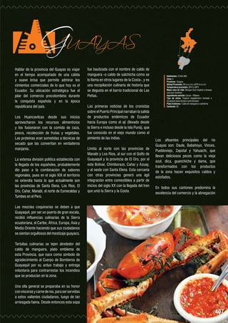 GUAYAS

Hablar de la provincia del Guayas es viajar
en el tiempo acompañado de una cálida
y suave brisa que permite admirar los
cimientos comerciales de lo que hoy es el
Ecuador. Su ubicación estratégica fue el
pilar del comercio precolombino durante
la conquista española y en la época
republicana del país.

Los Huancavilcas desde sus inicios
aprovecharon los recursos alimenticios
y los fusionaron con la comida de caza,
pesca, recolección de frutas y vegetales.
Las proteínas eran sometidas a técnicas de
secado que las convertían en verdaderos
manjares.
La extensa división política establecida con
la llegada de los españoles, probablemente
dio paso a la combinación de sabores
regionales, pues en el siglo XIX el territorio
se extendía hasta lo que actualmente son
las provincias de Santa Elena, Los Ríos, El
Oro, Cañar, Manabí, el norte de Esmeraldas y
Tumbes en el Perú.

fue bautizada con el nombre de caldo de
manguera -o caldo de salchicha como se
lo llama en otros lugares de la Costa-, y es
una recopilación culinaria de historia que
se degusta en el barrio tradicional de Las
Peñas.
Las primeras noticias de los cronistas
sobre el Puerto Principal narraban la salida
de productos endémicos de Ecuador
hacia Europa como el ají (llevado desde
la Sierra e incluso desde la Isla Puná), que
fue conocido en el viejo mundo como el
pimiento de las indias.
Limita al norte con las provincias de
Manabí y Los Ríos, al sur con el Golfo de
Guayaquil y la provincia de El Oro, por el
este Bolívar, Chimborazo, Cañar y Azuay,
y al oeste con Santa Elena. Esta cercanía
con otras provincias generó una ágil
integración entre comestibles a partir de
inicios del siglo XX con la llegada del tren
que unió la Sierra y la Costa.

Habitantes: 3´645.483
Zona: 5
Provincia : Guayas
Altitud Promedio: 50 m.s.n.m. a 670 m.s.n.m.
Temperatura promedio: 20°C a 28°C
Mapa zona de vida: Bosque seco tropical a bosque
seco pre-montano
Ingrediente estrella: Cacao – Plátano
Tipo de clima: Tropical megatérmico húmedo a
Ecuatorial meso térmico semi húmedo
Plato Emblema : Caldo de manguera o salchicha
Cantones: 25

Los afluentes principales del río
Guayas son: Daule, Babahoyo, Vinces,
Puebloviejo, Zapotal y Yahuachi, que
llevan deliciosos peces como la vieja
azul, dica, guanchiche y dama, que
transformados con los productos
de la zona hacen exquisitos caldos y
estofados.
En todos sus cantones predomina la
excelencia del comercio y la abnegación

Las mezclas coquinarias se deben a que
Guayaquil, por ser un puerto de gran escala,
recibió influencias culinarias de la Sierra
ecuatoriana, el Caribe, África, Europa, Asia y
Medio Oriente haciendo que sus ciudadanos
se sientan orgullosos del mestizaje guayaco.
Tertulias culinarias se tejen alrededor del
caldo de manguera, plato emblema de
esta Provincia, que nace como símbolo de
agradecimiento al Cuerpo de Bomberos de
Guayaquil por su arduo trabajo y entrega
voluntaria para contrarrestar los incendios
que se producían en la zona.
Una olla general se preparaba en su honor
con vísceras y carne de res, para ser servidas
a estos valientes ciudadanos, luego de tan
arriesgada faena. Desde entonces esta sopa

407

 