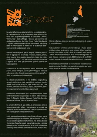 LOS

RÍOS

La culinaria fluminense es sumamente rica en productos agrícolas y animales de río; en las tardes de sol tenue se trenzan historias sobre los primeros pobladores de las culturas Chorrera,
Valdivia, Tejar - Daule y Milagro - Quevedo que recorrieron los
ríos Babahoyo, Caracol, San Pablo, Vinces, Pueblo Viejo, Zapotal
y Yaguachi haciendo pesca artesanal con anzuelos, atarrayas y
redes en embarcaciones de madera fina de los bosques aledaños recorriendo los bajíos de la zona.
Los más deliciosos peces que los antiguos cocineros preparaban en fogones eran el barbudo, bocachico, cazuela, chame,
ciego, corvina, dama, guabina, guanchiche, bagre, lisa, ratón,
róbalo, vieja colorada y azul que adornan los platos con hierbas
y especias de la zona, ajíes ancestrales y cañas guaduas con
hojas de plátano.
La evolución de las culturas primarias (Babas, Babahoyos, Mangaches, Ojivas, Palenques, Quilcas y Pimochas) y las aventuras
culinarias en estas playas de agua dulce convirtieron a esta Provincia en una de las más fértiles del país.

Habitantes: 778.115
Zona: 5
Provincia: Los Ríos
Altitud Promedio: 0 ms.s.n.m. hasta 500 m.s.n.m.
Temperatura promedio: 16°C hasta 26°C
Mapa zona de vida: Bosque seco tropical a bosque muy húmedo
montano bajo
Ingrediente estrella: Cacao – Plátano- Arroz
Tipo de clima: Tropical megatérmico húmedo a ecuatorial
mesotérmico semihúmedo
Plato Emblema: Estofado, cazuela y sancocho de bocachico
Cantones: 13

Sibimbe y Samana, todos con las mejores plantaciones de banano
y arroz del Ecuador.
Cada ciudad tiene su historia culinaria: Babahoyo -o “Racba-Ocllos”
en idioma nativo- se caracteriza por el consumo del pez bocachico;
Baba es conocida por su gran calidad de carnes a la brasa; Vinces
-o París chiquito-es dueña de una de las herencias más grandes del
país, el cacao. A principios de siglo, 8 000 habitantes de los 40 000
que era su población, se dedicaban a las plantaciones cacaoteras.
El aroma del cacao fermentado es el perfume de la ciudad, todavía se
pueden encontrar chocolates amargos recién procesados que fueron
históricamente la cuna de la chocolatería mundial.

Su población actual se dedica en más del 62% a la agricultura y
ganadería; cultivan arroz, maíz, soya, plátano, maní, yuca, camote,
ajonjolí, vainita, guineo, achogcha, fréjol, zapallo, papa china, caña
de azúcar, palma africana, maracuyá, papaya, café, melones, palmito, mango, naranja, tamarindo, tabaco, algodón y ají.
Los cantones -llamados en la época hispánica bodegas-, tienen
nombres afines a los ríos y zonas que los rodean: Baba, Babahoyo,
Buena Fe, Mocache, Montalvo, Palenque, Pueblo Viejo, Quevedo,
Quinsaloma, Urdaneta, Valencia, Ventanas y Vinces.
La ganadería Brahman de gran calidad, la carne de caza como de
venados, pavos reales, búfalos y puercos saínos ha originado una
variedad de recetas bastante apetecidas a nivel nacional. La producción avícola y porcina tiene igual importancia.
Existe una subcultura de trabajo y sacrificio en el Ecuador que es
el denominado grupo de montubios que caracterizan y dan forma a la verdadera gastronomía fluminense, más del 35% de ellos
viven en Los Ríos y han creado una carta de comidas y bebidas
típicas de la zona mezclando la cocina de río con la cocina de las
sabanas y cerros famosos como los de Cachari, Mube, Ramal,

429

 