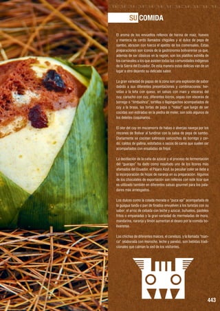 SU COMIDA
El aroma de los envueltos rellenos de harina de maíz, huevos
y manteca de cerdo llamados chigüiles y el dulce de pepa de
sambo, abrazan con fuerza el apetito de los comensales. Estas
preparaciones son íconos de la gastronomía bolivarense ya que,
además de ser clásicos en la región, son los platillos estrella de
los carnavales a los que asisten todas las comunidades indígenas
de la Sierra del Ecuador. De esta manera estas delicias van de un
lugar a otro dejando su delicado sabor.
La gran variedad de papas de la zona son una explosión de sabor
debido a sus diferentes presentaciones y combinaciones: hervidas a la leña con queso, en salsas con maní y vísceras del
cuy, cariucho con cuy, diferentes locros, sopas con vísceras de
borrego o “timbushca”, tortillas o llapingachos acompañados de
cuy a la brasa, las tortas de papa o “noloc” que luego de ser
cocidas son estiradas en la piedra de moler, son solo algunos de
los deleites coquinarios.
El olor del cuy en mazamorra de habas o alverjas navega por los
rincones de Bolívar al fundirse con la salsa de pepa de sambo.
Diariamente se cocinan sabrosos sancochos de borrego y cerdo, caldos de gallina, estofados o secos de carne que suelen ser
acompañados con ensaladas de fréjol.
La destilación de la caña de azúcar y el proceso de fermentación
del “guarapo” ha dado como resultado uno de los licores más
afamados del Ecuador, el Pájaro Azul; su peculiar color se debe a
la incorporación de hojas de naranja en su preparación. Algunos
de los chocolates de exportación son rellenos con este licor que
es utilizado también en diferentes salsas gourmet para los paladares más arriesgados.
Los dulces como la colada morada o “puca api” acompañada de
la guagua tanda o pan de finados envuelven a los turistas con su
sabor; el arroz de cebada con leche y azúcar, buñuelos, pasteles
fritos o empanadas y la gran variedad de mermeladas de mora,
mandarina, naranja y limón aumentan el deseo por la comida bolivarense.
Las chichas de diferentes maíces, el canelazo, y la llamada “tsanca” (elaborada con morocho, leche y panela), son bebidas tradicionales que calman la sed de los visitantes.

443

 