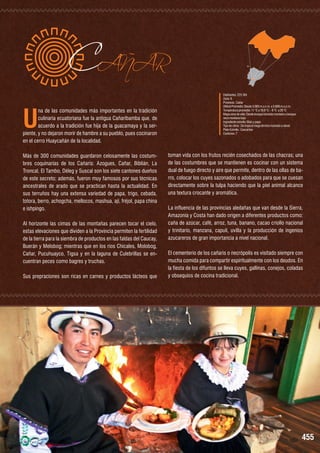 U

CAÑAR

na de las comunidades más importantes en la tradición
culinaria ecuatoriana fue la antigua Cañaribamba que, de
acuerdo a la tradición fue hija de la guacamaya y la serpiente, y no dejaron morir de hambre a su pueblo, pues cocinaron
en el cerro Huaycañán de la localidad.
Más de 300 comunidades guardaron celosamente las costumbres coquinarias de los Cañaris: Azogues, Cañar, Biblián, La
Troncal, El Tambo, Déleg y Suscal son los siete cantones dueños
de este secreto; además, fueron muy famosos por sus técnicas
ancestrales de arado que se practican hasta la actualidad. En
sus terruños hay una extensa variedad de papa, trigo, cebada,
totora, berro, achogcha, mellocos, mashua, ají, fréjol, papa china
e ishpingo.
Al horizonte las cimas de las montañas parecen tocar el cielo,
estas elevaciones que dividen a la Provincia permiten la fertilidad
de la tierra para la siembra de productos en las faldas del Caucay,
Buerán y Melobog; mientras que en los ríos Chicales, Molobog,
Cañar, Pucuhuayco, Tigsa y en la laguna de Culebrillas se encuentran peces como bagres y truchas.
Sus prepraciones son ricas en carnes y productos lácteos que

Habitantes: 225.184
Zona: 6
Provincia : Cañar
Altitud Promedio: Desde 3.083 m.s.n.m. a 3.806 m.s.n.m.
Temperatura promedio: 11 °C a 18,6 °C - 8 °C a 26 °C
Mapa zona de vida: Desde bosque húmedo montano a bosque
seco montano bajo
Ingrediente estrella: Maíz y papa
Tipo de clima : De tropical mega térmico húmedo a nieval
Plato Estrella : Cascaritas
Cantones: 7

toman vida con los frutos recién cosechados de las chacras; una
de las costumbres que se mantienen es cocinar con un sistema
dual de fuego directo y aire que permite, dentro de las ollas de barro, colocar los cuyes sazonados o adobados para que se cuesan
directamente sobre la tulpa haciendo que la piel animal alcance
una textura crocante y aromática.
La influencia de las provincias aledañas que van desde la Sierra,
Amazonía y Costa han dado origen a diferentes productos como:
caña de azúcar, café, arroz, tuna, banano, cacao criollo nacional
y trinitario, manzana, capulí, uvilla y la producción de ingenios
azucareros de gran importancia a nivel nacional.
El cementerio de los cañaris o necrópolis es visitado siempre con
mucha comida para compartir espiritualmente con los deudos. En
la fiesta de los difuntos se lleva cuyes, gallinas, conejos, coladas
y obsequios de cocina tradicional.

455

 