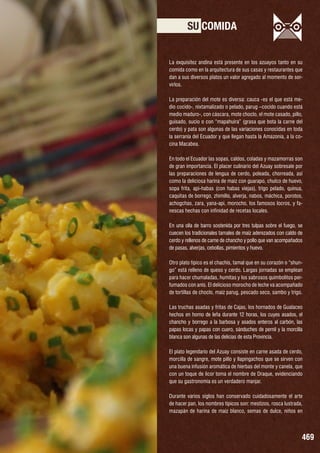 SU COMIDA
La exquisitez andina está presente en los azuayos tanto en su
comida como en la arquitectura de sus casas y restaurantes que
dan a sus diversos platos un valor agregado al momento de servirlos.
La preparación del mote es diversa: cauca -es el que está medio cocido-, nixtamalizado o pelado, parug –cocido cuando está
medio maduro-, con cáscara, mote choclo, el mote casado, pillo,
guisado, sucio o con “mapahuira” (grasa que bota la carne del
cerdo) y pata son algunas de las variaciones conocidas en toda
la serranía del Ecuador y que llegan hasta la Amazonía, a la cocina Macabea.
En todo el Ecuador las sopas, caldos, coladas y mazamorras son
de gran importancia. El placer culinario del Azuay sobresale por
las preparaciones de lengua de cerdo, poleada, chorreada, así
como la deliciosa harina de maíz con guarapo, chulco de huevo,
sopa frita, api-habas (con habas viejas), trigo pelado, quinua,
caquitas de borrego, zhimillo, alverja, nabos, máchica, porotos,
achogchas, zara, yana-api, morocho, los famosos locros, y fanescas hechas con infinidad de recetas locales.
En una olla de barro sostenida por tres tulpas sobre el fuego, se
cuecen los tradicionales tamales de maíz aderezados con caldo de
cerdo y rellenos de carne de chancho y pollo que van acompañados
de pasas, alverjas, cebollas, pimientos y huevo.
Otro plato típico es el chachis, tamal que en su corazón o “shungo” está relleno de queso y cerdo. Largas jornadas se emplean
para hacer chumaladas, humitas y los sabrosos quimbolitos perfumados con anís. El delicioso morocho de leche va acompañado
de tortillas de choclo, maíz parug, pescado seco, sambo y trigo.
Las truchas asadas y fritas de Cajas, los hornados de Gualaceo
hechos en horno de leña durante 12 horas, los cuyes asados, el
chancho y borrego a la barbosa y asados enteros al carbón, las
papas locas y papas con cuero, sánduches de pernil y la morcilla
blanca son algunas de las delicias de esta Provincia.
El plato legendario del Azuay consiste en carne asada de cerdo,
morcilla de sangre, mote pillo y llapingachos que se sirven con
una buena infusión aromática de hierbas del monte y canela, que
con un toque de licor toma el nombre de Draque, evidenciando
que su gastronomía es un verdadero manjar.
Durante varios siglos han conservado cuidadosamente el arte
de hacer pan, los nombres típicos son: mestizos, rosca lustrada,
mazapán de harina de maíz blanco, semas de dulce, niños en

469

 