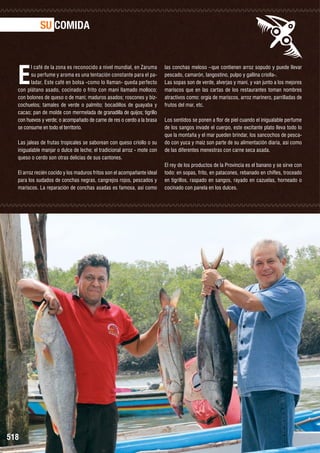 SU COMIDA

E

l café de la zona es reconocido a nivel mundial, en Zaruma
su perfume y aroma es una tentación constante para el paladar. Este café en bolsa -como lo llaman- queda perfecto
con plátano asado, cocinado o frito con maní llamado molloco;
con bolones de queso o de maní; maduros asados; roscones y bizcochuelos; tamales de verde o palmito; bocadillos de guayaba y
cacao; pan de molde con mermelada de granadilla de quijos; tigrillo
con huevos y verde; o acompañado de carne de res o cerdo a la brasa
se consume en todo el territorio.
Las jaleas de frutas tropicales se saborean con queso criollo o su
inigualable manjar o dulce de leche; el tradicional arroz - mote con
queso o cerdo son otras delicias de sus cantones.
El arroz recién cocido y los maduros fritos son el acompañante ideal
para los sudados de conchas negras, cangrejos rojos, pescados y
mariscos. La reparación de conchas asadas es famosa, así como

518

las conchas meloso –que contienen arroz sopudo y puede llevar
pescado, camarón, langostino, pulpo y gallina criolla-.
Las sopas son de verde, alverjas y maní, y van junto a los mejores
mariscos que en las cartas de los restaurantes toman nombres
atractivos como: orgía de mariscos, arroz marinero, parrilladas de
frutos del mar, etc.
Los sentidos se ponen a flor de piel cuando el inigualable perfume
de los sangos invade el cuerpo, este excitante plato lleva todo lo
que la montaña y el mar pueden brindar, los sancochos de pescado con yuca y maíz son parte de su alimentación diaria, así como
de las diferentes menestras con carne seca asada.
El rey de los productos de la Provincia es el banano y se sirve con
todo: en sopas, frito, en patacones, rebanado en chifles, troceado
en tigrillos, raspado en sangos, rayado en cazuelas, horneado o
cocinado con panela en los dulces.

 