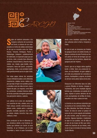 S

CARCHI

iglos de tradición anteceden a los
manjares culinarios de la provincia
del Carchi, la historia de sus antepasados es motivo de cálidas sobremesas
en las que se recuerda como los Tusas,
Huacas, Tulcanes, Sindaguas, Pastos y
Quillasingas trabajaron cuidadosamente
los tubérculos, en especial la papa que por
su forma, color y tamaño tiene diferentes
nombres: chaucha blanca, chaucha negra,
violeta, uva, rosada, papa botella, osito,
mampuera, leona del Carchi, curipamba,
ugshapingo, chola, y una variedad modificada genéticamente que es la súper chola.
Con estas papas nativas los ancestros
crearon infinidad de platos como diferentes
mazamorras, coladas, locros, caldos y sopas que bajo el fogón eran posibles gracias
a utensilios como las ollas de barro, taca y
taquero de palo. Los mayores, como dicen
los carchenses, contaban historias alrededor de las cacerolas entregando generación
tras generación saberes y sabores.
Los cultivos de la zona son abundantes
con cosechas de maíz, cebada, arroz, col,
fréjol, cabuya, camote, caña de azúcar, ají,
plátano verde, cebolla perla o colorada,
guayaba, naranjilla, aguacate, oca, melloco, alverja, cebada, morocho, trigo, yuca,
calabaza y maní.
Estos productos se dan en diferentes pisos climáticos debido a las fronteras naturales que colindan con Carchi: al norte
Colombia, al sur Imbabura, por el este
Sucumbíos y hacia el oeste Esmeraldas;

Habitantes: 164.524
Zona: 1
Provincia : Carchi
Altura : 1.200 m.s.n.m a 4.768 m.s.n.m
Temperatura promedio: 4 °C a 24 °C
Mapa zona de vida : Bosque húmedo premontano a bosque seco
montano bajo
Ingrediente Estrella: Papas-lácteos
Tipos de clima:	 Megatérmico lluvioso a ecuatorial de altas montañas
Plato Emblema : Papas asadas – hornado pastuso
Cantones: 6

dando como resultado caprichosas mezclas culinarias entre la Sierra, Amazonía y
Costa.
En todo el país se consumen por finados
las guaguas de pan y la colada morada, en
algunos cantones de esta Provincia se hacen panes en forma de borregos que son
consumidos por los hombres, dejando las
guaguas para las mujeres.
Carchi, que en su lengua nativa significa
borde o límite, tiene una producción lechera, de raza Holstein, de gran calidad y
por ende una producción tan conocida en
quesos, mantequillas y yogures, de donde
se derivan varios platos típicos de la zona.
Desayunos con diferentes tipos de cafés
y granos filtrados en lienzos, chuspas o
muchachos, dan como resultado algunas
bebidas que, endulzadas con panela de la
zona, originan el primer alimento del día
y van acompañadas de tortillas de tiesto,
envueltos con maíz o panes de mote.
La troncha es una sabrosa costumbre que
se practica en los cantones Bolívar, Espejo, Mira, Montúfar, San Pedro de Huaca y
Tulcán. Se trata de comer un pedazo de
carne de res o cerdo seguido del destilado
de caña norteño, antes de enterrar a sus
muertos. Algunas leyendas y tradiciones
se tejen en sus pueblos, una de ellas es
el caso de las brujas de Mira que sobrevuelan las chamizas de sus fiestas, motivo por el que se tomaba la famosa bebida
Tardón Mireño.

53

 