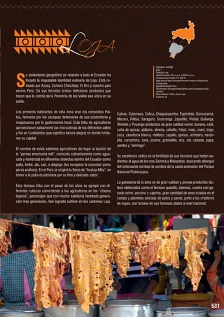 S

LOJA

u aislamiento geográfico en relación a todo el Ecuador ha
forjado la inigualable identidad culinaria de Loja. Está rodeada por Azuay, Zamora Chinchipe, El Oro y nuestro país
vecino Perú. De sus terruños brotan deliciosos productos que
hacen que la cocina de la Provincia de los Valles sea única en su
estilo.
Los primeros habitantes de esta zona eran los conocidos Paltas, famosos por los caciques defensores de sus costumbres y
respetuosos por la gastronomía local. Esta tribu de agricultores
aprovecharon sabiamente los microclimas de los diferentes valles
y fue en Cuxibamba (que significa llanura alegre) en donde fundaron su capital.
El nombre de estos valientes agricultores dio lugar al bautizo de
la “persea americana mill”, conocida culinariamente como aguacate y nombrada en diferentes dialectos dentro del Ecuador como
palta, kinke, alu, can, o alagnga (los europeos la conocían como
peras andinas). En el Perú se originó la fiesta de “Acatay-Mita”, en
honor a la palta ecuatoriana por su fino y delicado sabor.

Esta famosa tribu con el pasar de los años se agrupó con diferentes culturas convirtiendo a los agricultores en los “chasos
lojanos”, personajes que con mucha sabiduría heredada generación tras generación, han logrado cultivar en los cantones Loja,

Habitantes: 448.966
Zona: 7
Provincia: Loja
Altitud Promedio: 50 m.s.n.m. a 2520 m.s.n.m.
Temperatura promedio: 8 °C a 28 °C
Mapa zona de vida: De bosque húmedo montano a bosque seco
montano bajo.
Ingrediente estrella: Yuca
Tipo de clima: De tropical mega térmico seco a ecuatorial de alta
montaña
Plato emblema:	 Tamal, cecina, repe
Cantones: 16

Calvas, Catamayo, Celica, Chaguarpamba, Espíndola, Gonzanamá,
Macará, Paltas, Saraguro, Sozoranga, Zapotillo, Pindal, Quilanga,
Olmedo y Puyango productos de gran calidad como: banano, café,
caña de azúcar, plátano, alverja, cebolla, fréjol, maíz, maní, trigo,
yuca, zanahoria blanca, melloco, zapallo, quinua, achotero, naranjilla, zarzamora, tuna, jícama, granadilla, oca, col, cebada, papa,
sambo y “shiringo”.
Su excelencia radica en la fertilidad de sus terruños que beben sedientos el agua de los ríos Zamora y Malacatos, buscando albergue
del extenuante sol bajo la sombra de la vasta extensión del Parque
Nacional Podocarpus.
La ganadería de la zona es de gran calidad y provee productos lácteos elaborados como el famoso quesillo, además, cuenta con ganado ovino, porcino y caprino, gran cantidad de aves criadas en el
campo y planteles avícolas de patos y pavos; junto a los criaderos
de cuyes, son la base de sus famosos platos a nivel nacional.

531

 