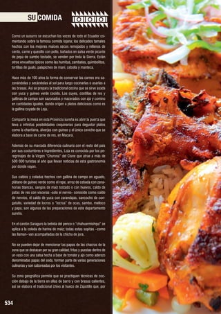 SU COMIDA
Como un susurro se escuchan las voces de todo el Ecuador comentando sobre la famosa comida lojana; los delicados tamales
hechos con los mejores maíces secos remojados y rellenos de
cerdo, carne y quesillo con pollo, bañados en salsa verde picante
de pepa de sambo tostado, se venden por toda la Sierra. Están
otros envueltos típicos como las humitas, zambates, quimbolitos,
tortillas de gualo, palapiches de maní, cebolla y manteca.
Hace más de 100 años la forma de conservar las carnes era sazonándolas y secándolas al sol para luego cocinarlas o asarlas a
las brasas. Así se prepara la tradicional cecina que se sirve asada
con yuca y guineo verde cocido. Los cuyes, costillas de res y
gallinas de campo son sazonados y macerados con ajo y comino
en cantidades iguales, dando origen a platos deliciosos como es
la gallina cuyada de Loja.
Compartir la mesa en esta Provincia sureña es abrir la puerta que
lleva a infinitas posibilidades coquinarias para degustar platos
como la chanfaina, alverjas con guineo y el único ceviche que se
elabora a base de carne de res, en Macará.
Además de su marcada diferencia culinaria con el resto del país
por sus costumbres e ingredientes, Loja es conocida por los peregrinajes de la Virgen “Churona” del Cisne que atrae a más de
500 000 turistas al año que llevan noticias de esta gastronomía
por donde vayan.
Sus caldos y coladas hechos con gallina de campo en aguado,
plátano de guineo verde como el repe, arroz de cebada con zanahorias blancas, sangos de maíz tostado o con huevos, caldo de
patas de res con vísceras -solo el nervio- conocido como caldo
de nervios, el caldo de yuca con zarandajas, sancocho de congatullo, variedad de locros o “locrus” de ocas, sambo, melloco
y papa, son algunas de las preparaciones de este departamento
sureño.
En el cantón Saraguro la bebida del penco o “chahuarmishqui” se
aplica a la colada de harina de maíz; todas estas sopitas –como
las llaman- van acompañadas de la chicha de jora.
No se pueden dejar de mencionar las papas de las chacras de la
zona que se destacan por su gran calidad; fritas y puestas dentro de
un vaso con una salsa hecha a base de tomate y ajo como aderezo
denominadas papas del soda, forman parte de varias generaciones
culinarias y son saboreadas por los visitantes.
Su zona geográfica permite que se practiquen técnicas de cocción debajo de la tierra en ollas de barro y con brasas calientes,
así se elabora el tradicional chivo al hueco de Zapotillo que, por

534

 