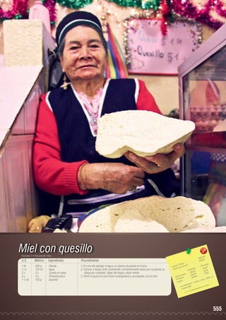 Miel con quesillo
Porciones: 8 • Peso porción: 150 g

U.S.

Métrico

Ingredientes

Procedimiento

1 lb	
½ tz	
2 u	
4 u	
1 ½ lb	

500 g	
125 ml	
2 u	
4 u	
750 g	

Panela
Agua
Canela en rama
Pimienta dulce
Quesillo

1. En una olla agregar el agua, la canela y la panela en trozos.
2. Cocinar a fuego lento revolviendo constantemente hasta que la panela se
diluya por completo. Bajar del fuego y dejar enfriar.
3. Partir el queso en porciones rectangulares y acompañar con la miel.

43
3 831, 5
479,0
les 	
n(g)
s Tota ión 	
Porció 7
Ca loríaías por porc
)	
6,8
r
Ca lo
ta les(g 1	5 ,29
To ,0
18
455 2	 19,8 2
		 hidratos
146, 3 6	
o
y
Ca rb ínas	
158,5
fósforo
Prote os
ca lcio,
ntie ne
Lípid
o
ción c
prepa ra
- L a a mina B2.
vit

555

 