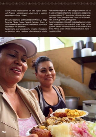 que en perfecta armonía conviven con estas especies símbolo
de la Amazonía y solo se degustan exclusivamente en ocasiones
especiales como fiestas y rituales.
En sus nueve cantones -Centinela del Cóndor, Chinchipe, El Pangui,
Nangaritza, Palanda, Paquisha, Yacuambi, Yantzaza y Zamora- se
utilizan una variedad extensa de hierbas medicinales que sus shamanes
ocupan a diario para la curandería.
Su gastronomía se vio fusionada por las constantes colonizaciones
de sus vecinos lojanos y su buena influencia culinaria, inclusive

558

comunidades completas de indios Saraguros aportaron con un
toque exquisito para complementar las preparaciones coquinarias
a mediados del siglo XX y aumentar sus cultivos de mango, yuca,
papa china, camote, naranja, naranjilla, caña de azúcar, mandarina,
café, aguacate, granadilla, palma y plátano.
Sus amplios pastizales rodeados de cascadas y lagunas preciosas
se ven complementados con un excelente ganado vacuno, caprino
y porcino que sirve para perfeccionar las mezclas culinarias de la
Sierra. Además, poseen extensos criaderos de truchas, tilapias y
ranas comestibles.

 