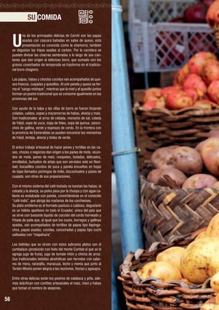 SU COMIDA

U

na de los principales delicias de Carchi son las papas
asadas con cáscara bañadas en salsa de queso, esta
presentación es conocida como la chamorra; también
se degustan las tripas asadas al carbón. Por la carretera se
pueden divisar las chacras sembradas a lo largo de sus cantones que dan origen al delicioso locro, que sumado con los
granos cosechados de temporada se trasforma en el tradicional locro chagrero.
Las papas, habas y choclos cocidos van acompañados de quesos frescos, cuajadas y quesillos. Al unir panela y queso se forma el “sango mishque”, mientras que la miel y el quesillo juntos
forman un postre tradicional que se consume igualmente en las
provincias del sur.
Con ayuda de la tulpa y las ollas de barro se fueron forjando
coladas, caldos, sopas y mazamorras de habas, alverja y maíz.
Son tradicionales: el arroz de cebada, morocho de sal, colada
de fréjol, sopa de yuca, sopa de fideo, sopa de quinua, sancochos de gallina, verde y espinazo de cerdo. En la frontera con
la provincia de Esmeraldas se pueden encontrar las menestras
de fréjol, lenteja, alverja y bolas de verde.
El arduo trabajo artesanal de hacer panes y tortillas en las casas, chozas o negocios dan origen a los panes de mote, vicundos de mote, panes de maíz, rosquetes, botadas, delicados,
enrollados, buñuelos de añejo que son servidos solo en Navidad; bocadillos cocidos de yuca y panela envueltos en hojas
de bijao llamados pichingos de indio, bizcochuelos y panes de
cuajada, son otras de sus preparaciones.
Con el mismo sistema del café tostado se tuestan las habas, la
cebada y la alverja, su polvo pasa por la chuspa y con agua caliente es endulzada con panela, convirtiéndose en el conocido
“café indio”, que abriga las mañanas de los carchenses.
Su plato emblema es el hornado pastuso o caldoso, degustarlo
es un hábito apetitoso en todo el Ecuador; único del país que
se sirve con bastante líquido de cocción del cerdo horneado y
fritada de paila que, al igual que los cuyes, borregos y gallinas
asadas, van acompañados de tortillas de papas tipo llapingachos, papas asadas, cocidas, cariuchadas y papas tipo cuchi
salteadas con “mapahuira”.
Las bebidas que se sirven con estos sabrosos platos son el
cumbalazo (producido con hielo del monte Cumbal al que se le
agrega jugo de fruta), jugo de tomate riñón y chicha de arroz.
Sus tradicionales bebidas alcohólicas son hervidas con sabores de mora, naranjilla, maracuyá, leche y menta que junto al
Tardón Mireño ponen alegría a las reuniones, fiestas y agasajos.
Entre otras delicias están los postres de calabaza y piña, además dulcifican con confites artesanales el maíz, maní y habas
que toman el nombre de abejones.

56

 