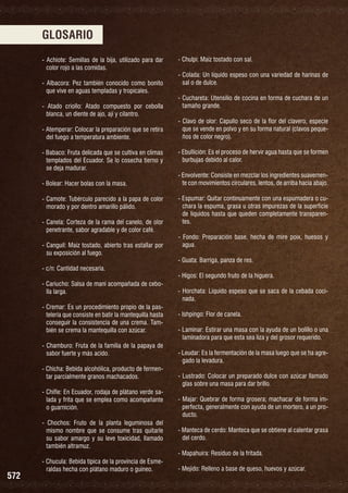 GLOSARIO
- Achiote: Semillas de la bija, utilizado para dar
color rojo a las comidas.
- Albacora: Pez también conocido como bonito
que vive en aguas templadas y tropicales.
- Atado criollo: Atado compuesto por cebolla
blanca, un diente de ajo, ají y cilantro.
- Atemperar: Colocar la preparación que se retira
del fuego a temperatura ambiente.
- Babaco: Fruta delicada que se cultiva en climas
templados del Ecuador. Se lo cosecha tierno y
se deja madurar.
- Bolear: Hacer bolas con la masa.
- Camote: Tubérculo parecido a la papa de color
morado y por dentro amarillo pálido.
- Canela: Corteza de la rama del canelo, de olor
penetrante, sabor agradable y de color café.
- Canguil: Maíz tostado, abierto tras estallar por
su exposición al fuego.
- c/n: Cantidad necesaria.
- Cariucho: Salsa de maní acompañada de cebolla larga.
- Cremar: Es un procedimiento propio de la pastelería que consiste en batir la mantequilla hasta
conseguir la consistencia de una crema. También se crema la mantequilla con azúcar.
- Chamburo: Fruta de la familia de la papaya de
sabor fuerte y más acido.
- Chicha: Bebida alcohólica, producto de fermentar parcialmente granos machacados.
- Chifle: En Ecuador, rodaja de plátano verde salada y frita que se emplea como acompañante
o guarnición.
- Chochos: Fruto de la planta leguminosa del
mismo nombre que se consume tras quitarle
su sabor amargo y su leve toxicidad, llamado
también altramuz.

572

- Chucula: Bebida típica de la provincia de Esmeraldas hecha con plátano maduro o guineo.

- Chulpi: Maíz tostado con sal.
- Colada: Un líquido espeso con una variedad de harinas de
sal o de dulce.
- Cuchareta: Utensilio de cocina en forma de cuchara de un
tamaño grande.
- Clavo de olor: Capullo seco de la flor del clavero, especie
que se vende en polvo y en su forma natural (clavos pequeños de color negro).
- Ebullición: Es el proceso de hervir agua hasta que se formen
burbujas debido al calor.
- Envolvente: Consiste en mezclar los ingredientes suavemente con movimientos circulares, lentos, de arriba hacia abajo.
- Espumar: Quitar continuamente con una espumadera o cuchara la espuma, grasa u otras impurezas de la superficie
de líquidos hasta que queden completamente transparentes.
- Fondo: Preparación base, hecha de mire poix, huesos y
agua.
- Guata: Barriga, panza de res.
- Higos: El segundo fruto de la higuera.
- Horchata: Líquido espeso que se saca de la cebada cocinada.
- Ishpingo: Flor de canela.
- Laminar: Estirar una masa con la ayuda de un bolillo o una
laminadora para que esta sea liza y del grosor requerido.
- Leudar: Es la fermentación de la masa luego que se ha agregado la levadura.
- Lustrado: Colocar un preparado dulce con azúcar llamado
glas sobre una masa para dar brillo.
- Majar: Quebrar de forma grosera; machacar de forma imperfecta, generalmente con ayuda de un mortero, a un producto.
- Manteca de cerdo: Manteca que se obtiene al calentar grasa
del cerdo.
- Mapahuira: Residuo de la fritada.
- Mejido: Relleno a base de queso, huevos y azúcar.

 