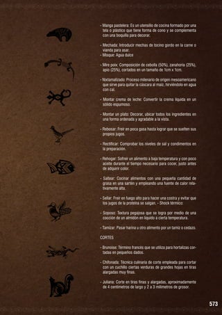 - Manga pastelera: Es un utensilio de cocina formado por una
tela o plástico que tiene forma de cono y se complementa
con una boquilla para decorar.
- Mechada: Introducir mechas de tocino gordo en la carne o
vianda para asar.
- Misque: Agua dulce
- Mire poix: Composición de cebolla (50%), zanahoria (25%),
apio (25%), cortados en un tamaño de 1cm x 1cm.
- Nixtamalizado: Proceso milenario de origen mesoamericano
que sirve para quitar la cáscara al maíz, hirviéndolo en agua
con cal.
- Montar crema de leche: Convertir la crema líquida en un
sólido espumoso.
- Montar un plato: Decorar, ubicar todos los ingredientes en
una forma ordenada y agradable a la vista.
- Rebosar: Freír en poca gasa hasta lograr que se suelten sus
propios jugos.
- Rectificar: Comprobar los niveles de sal y condimentos en
la preparación.
- Rehogar: Sofreír un alimento a baja temperatura y con poco
aceite durante el tiempo necesario para cocer, justo antes
de adquirir color.
- Saltear: Cocinar alimentos con una pequeña cantidad de
grasa en una sartén y empleando una fuente de calor relativamente alta.
- Sellar: Freír en fuego alto para hacer una costra y evitar que
los jugos de la proteína se salgan. - Shock térmico:
- Soposo: Textura pegajosa que se logra por medio de una
cocción de un almidón en líquido a cierta temperatura.
- Tamizar: Pasar harina u otro alimento por un tamiz o cedazo.
CORTES
- Brunoise: Término francés que se utiliza para hortalizas cortadas en pequeños dados.
- Chifonada: Técnica culinaria de corte empleada para cortar
con un cuchillo ciertas verduras de grandes hojas en tiras
alargadas muy finas.
- Juliana: Corte en tiras finas y alargadas, aproximadamente
de 4 centímetros de largo y 2 a 3 milímetros de grosor.

573

 