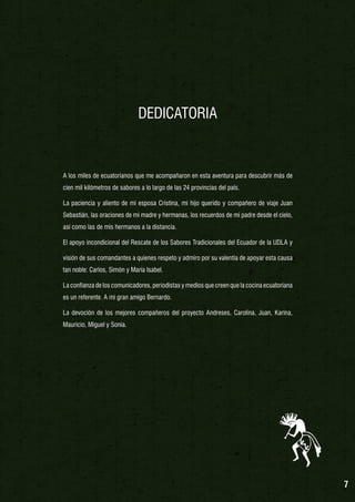 DEDICATORIA

A los miles de ecuatorianos que me acompañaron en esta aventura para descubrir más de
cien mil kilómetros de sabores a lo largo de las 24 provincias del país.
La paciencia y aliento de mi esposa Cristina, mi hijo querido y compañero de viaje Juan
Sebastián, las oraciones de mi madre y hermanas, los recuerdos de mi padre desde el cielo,
así como las de mis hermanos a la distancia.
El apoyo incondicional del Rescate de los Sabores Tradicionales del Ecuador de la UDLA y
visión de sus comandantes a quienes respeto y admiro por su valentía de apoyar esta causa
tan noble: Carlos, Simón y María Isabel.
La confianza de los comunicadores, periodistas y medios que creen que la cocina ecuatoriana
es un referente. A mi gran amigo Bernardo.
La devoción de los mejores compañeros del proyecto Andreses, Carolina, Juan, Karina,
Mauricio, Miguel y Sonia.

7

 