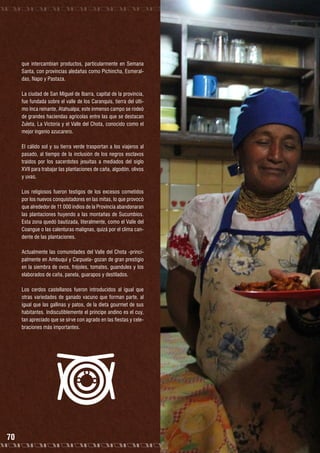 que intercambian productos, particularmente en Semana
Santa, con provincias aledañas como Pichincha, Esmeraldas, Napo y Pastaza.
La ciudad de San Miguel de Ibarra, capital de la provincia,
fue fundada sobre el valle de los Caranquis, tierra del último Inca reinante, Atahualpa; este inmenso campo se rodeó
de grandes haciendas agrícolas entre las que se destacan
Zuleta, La Victoria y el Valle del Chota, conocido como el
mejor ingenio azucarero.
El cálido sol y su tierra verde trasportan a los viajeros al
pasado, al tiempo de la inclusión de los negros esclavos
traídos por los sacerdotes jesuitas a mediados del siglo
XVII para trabajar las plantaciones de caña, algodón, olivos
y uvas.
Los religiosos fueron testigos de los excesos cometidos
por los nuevos conquistadores en las mitas, lo que provocó
que alrededor de 11 000 indios de la Provincia abandonaran
las plantaciones huyendo a las montañas de Sucumbíos.
Esta zona quedó bautizada, literalmente, como el Valle del
Coangue o las calenturas malignas, quizá por el clima candente de las plantaciones.
Actualmente las comunidades del Valle del Chota -principalmente en Ambuquí y Carpuela- gozan de gran prestigio
en la siembra de ovos, fréjoles, tomates, guandules y los
elaborados de caña, panela, guarapos y destilados.
Los cerdos castellanos fueron introducidos al igual que
otras variedades de ganado vacuno que forman parte, al
igual que las gallinas y patos, de la dieta gourmet de sus
habitantes. Indiscutiblemente el príncipe andino es el cuy,
tan apreciado que se sirve con agrado en las fiestas y celebraciones más importantes.

70

 