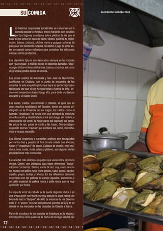 SU COMIDA

L

as baterías coquinarias ancestrales se conservan en la
comida popular o mestiza, estos manjares son posibles
por los fogones asentados sobre piedras de río que al
calor de los leños en ollas de barro, tiestos, piedras de moler,
mates, bateas, cedazos, pilches mama y guagua cucharas de
palo (que son fielmente curados con leche o jugo de arroz antes de usarse) aúnan esfuerzos para combinar los deliciosos
sabores de los productos.
Los utensilios típicos son decorados siempre en las cocinas
con “guayungas” o maíces secos en alacenas llamadas “alpa”
mangas de barro llenas de harinas, habas y chochos así como
de grandes pondos llenos de chicha.
Los cuyes asados de Natabuela y San José de Quichinche,
confitados en Chaltura, son el punto de encuentro de los
amantes de este exquisito plato que logra su perfecta presentación una vez que el cuy ha sido freído a fuerza de leña, primero en temperatura baja y luego alta, para darle una textura
crocante y un sabor único.
Las sopas, caldos, mazamorras y coladas, al igual que en
otras muchas localidades del Ecuador, tienen un puesto privilegiado en la Provincia de los Lagos; los caldos como el
llamado “chuchuca” es hecho con una variedad de morocho
amarillo cocido y deshidratado al sol para luego ser molido, e
incorporarle col verde, la mejor parte del espinazo del cerdo,
las patas de res, patas de cerdo y las tripas. Otro prestigioso platillo son las “caucas” que contiene sal, leche, morocho,
maíz e incluso naranjilla.
Los churos orgánicos o caracoles andinos son desaguados
por varios días y puestos al final de una colada con alverjas,
habas y “mapahuira” de cerdo. Coladas de choclo, trigo máchica, maíz crudo, mote pelado y plátano, son algunas de las
preparaciones más conocidas.
La variedad más deliciosa de papas que vienen de la provincia
vecina, Carchi, son utilizadas para hacer diferentes “locrus”
o locros con berros, bledos, carne de res, cuy, cuero de cerdo, huevos de gallina runa, mote pelado, nabo, queso, sambo,
zapallo, yuyos, lenteja y alverja. En los diferentes cantones
se prepara con las gallinas de campo aguados, sancochos y
un caldo especial de gallina ronca o polla ronca que es muy
apetecido por todos.
La sopa de arroz de cebada se la puede degustar dulce o en
una preparación con leche; es muy popular la sopa hecha con
bolas de maíz o “lluspas”, el caldo de vísceras de res denominado 31 o “pusún” se sirve con pedazos grandes de ají y es un
deleite en los mercados de las ciudades de Otavalo e Ibarra.
Parte de la cultura de los pueblos de Imbabura es la elaboración de platos como pedazos de carne de borrego asados, las

72

Quimbolitos imbabureños

 