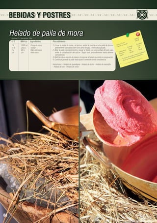 BEBIDAS Y POSTRES

Helado de paila de mora
Porciones: 7 • Peso porción: 150 g

U.S.

Métrico

Ingredientes

1 lt	
1000 ml	 Pulpa de mora
½ lb	
250 g	
Azúcar
2 u	
60 g	
Clara de huevo
c/n	c/n	Hielo seco

Procedimiento
1. Licuar la pulpa de mora y el azúcar, verter la mezcla en una paila de bronce
previamente colocada sobre una cama de paja y hielo seco picado.
2. Girar la paila constantemente y raspar el fondo con una cuchara de palo para
evitar la cristalización del azúcar. Seguir este procedimiento hasta obtener
consistencia.
3. Batir las claras a punto de nieve e incorporar al helado que está en preparación.
4. Continuar girando la paila hasta que el contenido tome consistencia.
Variaciones: - Helado de guanábana - Helado de leche - Helado de naranjilla
- Helado de ovo - Helado de uvilla

88

8
1686,8 8	
240.9
les 	
n(g)
s Tota ión 	
Porció
Ca loríaías por porc
r
.33
(g)	
3
s
Ca lo
Tota le 8	 1.09
23,2
.46
		 hidratos
4	 54
7,6 5	
.
Ca rbo ínas
3 81,2
potasio
aCy
Prote os	
ita min iratorias.
,v
Lípid
e nergíaa des resp
ed
nte de
Es fu e las e nferm
via
- Ali

 