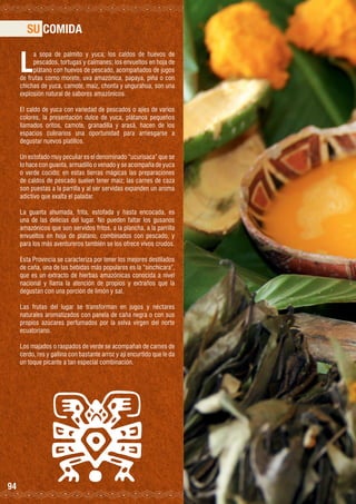 SU COMIDA

L

a sopa de palmito y yuca; los caldos de huevos de
pescados, tortugas y caimanes; los envueltos en hoja de
plátano con huevos de pescado, acompañados de jugos
de frutas como morete, uva amazónica, papaya, piña o con
chichas de yuca, camote, maíz, chonta y ungurahua, son una
explosión natural de sabores amazónicos.
El caldo de yuca con variedad de pescados o ajíes de varios
colores, la presentación dulce de yuca, plátanos pequeños
llamados oritos, camote, granadilla y arasá, hacen de los
espacios culinarios una oportunidad para arriesgarse a
degustar nuevos platillos.
Un estofado muy peculiar es el denominado “ucurisaca” que se
lo hace con guanta, armadillo o venado y se acompaña de yuca
o verde cocido; en estas tierras mágicas las preparaciones
de caldos de pescado suelen tener maíz; las carnes de caza
son puestas a la parrilla y al ser servidas expanden un aroma
adictivo que exalta el paladar.
La guanta ahumada, frita, estofada y hasta encocada, es
una de las delicias del lugar. No pueden faltar los gusanos
amazónicos que son servidos fritos, a la plancha, a la parrilla
envueltos en hoja de plátano, combinados con pescado, y
para los más aventureros también se los ofrece vivos crudos.
Esta Provincia se caracteriza por tener los mejores destilados
de caña, una de las bebidas más populares es la “sinchicara”,
que es un extracto de hierbas amazónicas conocida a nivel
nacional y llama la atención de propios y extraños que la
degustan con una porción de limón y sal.
Las frutas del lugar se transforman en jugos y néctares
naturales aromatizados con panela de caña negra o con sus
propios azúcares perfumados por la selva virgen del norte
ecuatoriano.
Los majados o raspados de verde se acompañan de carnes de
cerdo, res y gallina con bastante arroz y ají encurtido que le da
un toque picante a tan especial combinación.

94

 