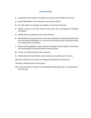 CONCLUSIONES


1. La demanda de los viajeros de negocios es cada vez más sensible a los precios.

2. Desde 2009 JetBlue se ha enfocado en este tipo de clientes.

3. Por ende todas sus campañas van dirigidas a este nicho de clientes.

4. JetBlue se basa en las redes sociales como parte de su estrategia de marketing
   innovadora.

5. JetBlue ofrece una experiencia de vuelo diferente.

6. Alta calidad de servicio al cliente, la más alta calificación de satisfacción general de
   los consumidores deJDPower en cinco años, esta diferenciación la posiciona como
   una empresa para recomendar.

7. Diferenciación geográfica, fuerte presencia alrededor de NY y Boston, crecimiento
   de rutas atendidas incluyendo destinos internacionales.

8. Cuenta con la flota mas joven de la industria.

9. Colaboradores comprometidos con la empresa y la excelencia en el servicio.

10. Fuerte tendencia a aumentar los márgenes de operación y de eficiencia.

11. Mayor utilidad para los inversionistas.

12. La clave de éxito fue atender las necesidades desatendidas que se encontraban en
    este mercado.
 