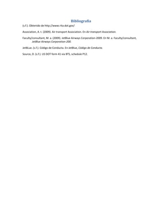 Bibliografía
(s.f.). Obtenido de http://www.rita.dot.gov/

Association, A. t. (2009). Air transport Association. En Air transport Association.

Faculty/consultant, M. a. (2009). JetBlue Airways Corporation-2009. En M. a. Faculty/consultant,
        JetBlue Airways Corporation-200.

JetBLue. (s.f.). Código de Conducta. En JetBlue, Código de Conducta.

Source, D. (s.f.). US DOT form 41 via BTS, schedule P12.
 