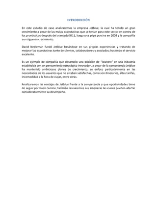 INTRODUCCIÓN

En este estudio de caso analizaremos la empresa Jetblue, la cual ha tenido un gran
crecimiento a pesar de las malas expectativas que se tenían para este sector en contra de
los pronósticos después del atentado 9/11, luego una gripa porcina en 2009 y la compañía
aun sigue en crecimiento.

David Neeleman fundó JetBlue basándose en sus propias experiencias y tratando de
mejorar las expectativas tanto de clientes, colaboradores y asociados; haciendo el servicio
excelente.

Es un ejemplo de compañía que desarrollo una posición de “lowcost” en una industria
establecida con un pensamiento estratégico innovador, a pesar de la competencia Jetblue
ha mantenido ambiciosos planes de crecimiento, se enfoco particularmente en las
necesidades de los usuarios que no estaban satisfechas, como son itinerarios, altas tarifas,
incomodidad a la hora de viajar, entre otras.

Analizaremos las ventajas de Jetblue frente a la competencia y que oportunidades tiene
de seguir por buen camino, también revisaremos sus amenazas las cuales pueden afectar
considerablemente su desempeño.
 