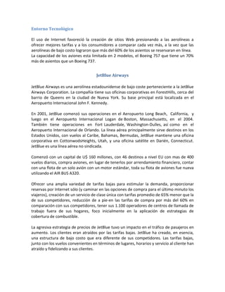Entorno Tecnológico

El uso de Internet favoreció la creación de sitios Web presionando a las aerolíneas a
ofrecer mejores tarifas y a los consumidores a comparar cada vez más, a la vez que las
aerolíneas de bajo costo lograron que más del 60% de los asientos se reservaran en línea.
La capacidad de los aviones esta limitada en 2 modelos, el Boeing 757 que tiene un 70%
más de asientos que un Boeing 737.


                                    JetBlue Airways

JetBlue Airways es una aerolínea estadounidense de bajo coste perteneciente a la JetBlue
Airways Corporation. La compañía tiene sus oficinas corporativas en ForestHills, cerca del
barrio de Queens en la ciudad de Nueva York. Su base principal está localizada en el
Aeropuerto Internacional John F. Kennedy.

En 2001, JetBlue comenzó sus operaciones en el Aeropuerto Long Beach, California, y
luego en el Aeropuerto Internacional Logan de Boston, Massachusetts, en el 2004.
También tiene operaciones en Fort Lauderdale, Washington-Dulles, así como en el
Aeropuerto Internacional de Orlando. La línea aérea principalmente sirve destinos en los
Estados Unidos, con vuelos al Caribe, Bahamas, Bermudas, JetBlue mantiene una oficina
corporativa en CottonwodsHeights, Utah, y una oficina satélite en Darién, Connecticut.
JetBlue es una línea aérea no sindicada.

Comenzó con un capital de U$ 160 millones, con 46 destinos a nivel EU con mas de 400
vuelos diarios, compra aviones, en lugar de tenerlos por arrendamiento financiero, contar
con una flota de un solo avión con un motor estándar, toda su flota de aviones fue nueva
utilizando el AIR BUS A320.

Ofrecer una amplia variedad de tarifas bajas para estimular la demanda, proporcionar
reservas por Internet sólo (y caminar en las opciones de compra para el último minuto los
viajeros), creación de un servicio de clase única con tarifas promedio de 65% menor que la
de sus competidores, reducción de a pie-en las tarifas de compra por más del 60% en
comparación con sus competidores, tener sus 1.100 operadores de centros de llamada de
trabajo fuera de sus hogares, foco inicialmente en la aplicación de estrategias de
cobertura de combustible.

La agresiva estrategia de precios de JetBlue tuvo un impacto en el tráfico de pasajeros en
aumento. Los clientes eran atraídos por las tarifas bajas. JetBlue ha creado, en esencia,
una estructura de bajo costo que era diferente de sus competidores. Las tarifas bajas,
junto con los vuelos convenientes en términos de lugares, horarios y servicio al cliente han
atraído y fidelizando a sus clientes.
 