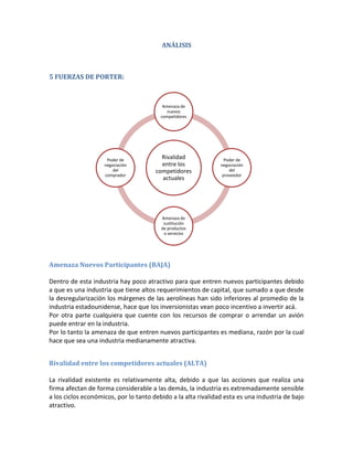 ANÁLISIS



5 FUERZAS DE PORTER:



                                          Amenaza de
                                            nuevos
                                         competidores




                     Poder de
                                         Rivalidad               Poder de
                    negociación          entre los             negociación
                        del            competidores                del
                    comprador                                   proveedor
                                         actuales




                                         Amenaza de
                                          sustitución
                                         de productos
                                          o servicios




Amenaza Nuevos Participantes (BAJA)

Dentro de esta industria hay poco atractivo para que entren nuevos participantes debido
a que es una industria que tiene altos requerimientos de capital, que sumado a que desde
la desregularización los márgenes de las aerolíneas han sido inferiores al promedio de la
industria estadounidense, hace que los inversionistas vean poco incentivo a invertir acá.
Por otra parte cualquiera que cuente con los recursos de comprar o arrendar un avión
puede entrar en la industria.
Por lo tanto la amenaza de que entren nuevos participantes es mediana, razón por la cual
hace que sea una industria medianamente atractiva.


Rivalidad entre los competidores actuales (ALTA)

La rivalidad existente es relativamente alta, debido a que las acciones que realiza una
firma afectan de forma considerable a las demás, la industria es extremadamente sensible
a los ciclos económicos, por lo tanto debido a la alta rivalidad esta es una industria de bajo
atractivo.
 