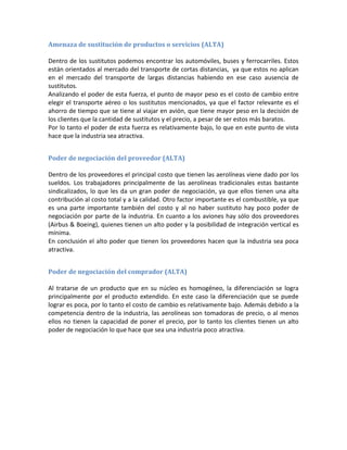Amenaza de sustitución de productos o servicios (ALTA)

Dentro de los sustitutos podemos encontrar los automóviles, buses y ferrocarriles. Estos
están orientados al mercado del transporte de cortas distancias, ya que estos no aplican
en el mercado del transporte de largas distancias habiendo en ese caso ausencia de
sustitutos.
Analizando el poder de esta fuerza, el punto de mayor peso es el costo de cambio entre
elegir el transporte aéreo o los sustitutos mencionados, ya que el factor relevante es el
ahorro de tiempo que se tiene al viajar en avión, que tiene mayor peso en la decisión de
los clientes que la cantidad de sustitutos y el precio, a pesar de ser estos más baratos.
Por lo tanto el poder de esta fuerza es relativamente bajo, lo que en este punto de vista
hace que la industria sea atractiva.


Poder de negociación del proveedor (ALTA)

Dentro de los proveedores el principal costo que tienen las aerolíneas viene dado por los
sueldos. Los trabajadores principalmente de las aerolíneas tradicionales estas bastante
sindicalizados, lo que les da un gran poder de negociación, ya que ellos tienen una alta
contribución al costo total y a la calidad. Otro factor importante es el combustible, ya que
es una parte importante también del costo y al no haber sustituto hay poco poder de
negociación por parte de la industria. En cuanto a los aviones hay sólo dos proveedores
(Airbus & Boeing), quienes tienen un alto poder y la posibilidad de integración vertical es
mínima.
En conclusión el alto poder que tienen los proveedores hacen que la industria sea poca
atractiva.


Poder de negociación del comprador (ALTA)

Al tratarse de un producto que en su núcleo es homogéneo, la diferenciación se logra
principalmente por el producto extendido. En este caso la diferenciación que se puede
lograr es poca, por lo tanto el costo de cambio es relativamente bajo. Además debido a la
competencia dentro de la industria, las aerolíneas son tomadoras de precio, o al menos
ellos no tienen la capacidad de poner el precio, por lo tanto los clientes tienen un alto
poder de negociación lo que hace que sea una industria poco atractiva.
 