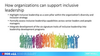 How organizations can support inclusive
leadership
• Highlight inclusive leadership as a core pillar within the organization’s diversity and
inclusion strategy
• Formally assess inclusive leadership capabilities across senior leaders and people
managers
• Integrate development of the six signature traits of inclusive leadership into
leadership development programs
 