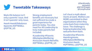 Work-life balance isn't
only a parents’ issue. And
it isn't parents’ only issue.
#work #worklifebalance
#parents #GPTW4ALL
@GPTW_US
Strong employment
benefits are necessary but
not sufficient to create a
great experience for
parents today. You also
need For All Leadership to
truly make parents feel
included.
#Leadership #Parents
#WorkplaceWellbeing
#inclusion #work #benefits
#GPTW4ALL @GPTW_US
Let's bust a myth about
moms at work. Mothers are
MORE committed to their
organizations when they
come back from maternity
leave. The challenge is
helping leadership fully
welcome them back.
#Leadership #Parents
#workingmoms
#WorkplaceWellbeing
#inclusion #work
#GPTW4ALL @GPTW_US
Tweetable Takeaways
@SarahLewKu
@chai923
@DrTerriCooper
@CoreyDrushal
 