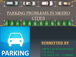 PARKING PROBLEMS IN METRO 
CITIES 
SUBMITTED BY: 
ADITYA KUMAR SINGHAL 
C.E. (3A-1) 
UNI. ROLL NO. – 111000005 
 
