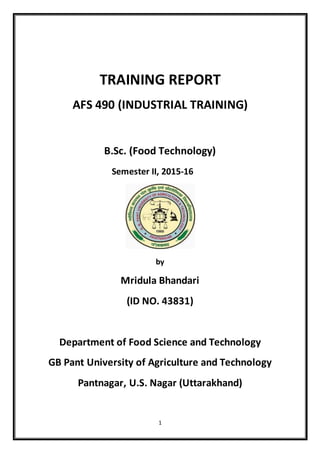 1
TRAINING REPORT
AFS 490 (INDUSTRIAL TRAINING)
B.Sc. (Food Technology)
Semester II, 2015-16
by
Mridula Bhandari
(ID NO. 43831)
Department of Food Science and Technology
GB Pant University of Agriculture and Technology
Pantnagar, U.S. Nagar (Uttarakhand)
 