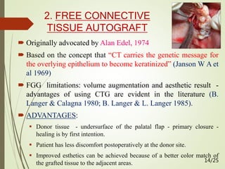 2. FREE CONNECTIVE
TISSUE AUTOGRAFT
 Originally advocated by Alan Edel, 1974
 Based on the concept that “CT carries the genetic message for
the overlying epithelium to become keratinized” (Janson W A et
al 1969)
 FGG limitations: volume augmentation and aesthetic result -
advantages of using CTG are evident in the literature (B.
Langer & Calagna 1980; B. Langer & L. Langer 1985).
 ADVANTAGES:
 Donor tissue - undersurface of the palatal flap - primary closure -
healing is by first intention.
 Patient has less discomfort postoperatively at the donor site.
 Improved esthetics can be achieved because of a better color match of
the grafted tissue to the adjacent areas. 14/25
 