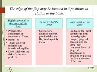  Friedman (1964)
1. Class I: KG is more than
adequate; use of a labial or buccal
incision placed 1 to 3 mm from
the crest of the gingiva
2. Class II: KG is adequate; use of
crestal incision; the flap is
apically positioned to the crest of
bone
3. Class III: KG is inadequate; use
of sulcular incision; the flap is
apically positioned 1 to 2 mm
below the crest of bone to
increase the zone of KG.
22/25
The edge of the flap may be located in 3 positions in
relation to the bone:
Slightly coronal to
the crest of the
bone
• Preserve the
attachment of
supracrestal fibers.
• Result in:
• Thick gingival
margins and
interdental papillae
• Deep sulci with the
risk of recurrent
pockets
At the level of the
crest
• Satisfactory
gingival contour,
provided that the
flap is adequately
thinned
2mm short of the
crest
• Produces the most
desirable (a firm,
tapered gingival
margin) gingival
contour and the
same post-
treatment level of
gingival
attachment as
obtained by placing
the flap at the crest
of the bone.
 