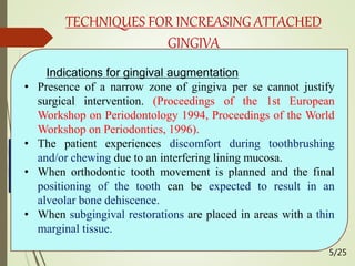 Gingival
augmentation apical
to recession
Free gingival
autograft
Free
connective
tissue
autograft
Apically
positioned
flap
Gingival
augmentation
coronal to recession
(root coverage)
Pedicle soft
tissue graft
procedures
Free soft
tissue graft
procedures
TECHNIQUES FOR INCREASING ATTACHED
GINGIVA
Indications for gingival augmentation
• Presence of a narrow zone of gingiva per se cannot justify
surgical intervention. (Proceedings of the 1st European
Workshop on Periodontology 1994, Proceedings of the World
Workshop on Periodontics, 1996).
• The patient experiences discomfort during toothbrushing
and/or chewing due to an interfering lining mucosa.
• When orthodontic tooth movement is planned and the final
positioning of the tooth can be expected to result in an
alveolar bone dehiscence.
• When subgingival restorations are placed in areas with a thin
marginal tissue.
5/25
 