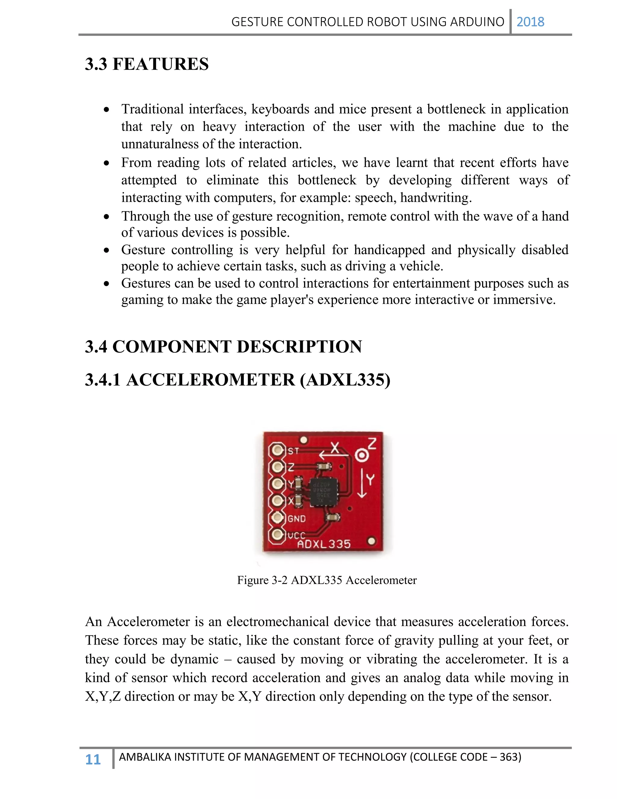 GESTURE CONTROLLED ROBOT USING ARDUINO 2018
11 AMBALIKA INSTITUTE OF MANAGEMENT OF TECHNOLOGY (COLLEGE CODE – 363)
3.3 FEATURES
 Traditional interfaces, keyboards and mice present a bottleneck in application
that rely on heavy interaction of the user with the machine due to the
unnaturalness of the interaction.
 From reading lots of related articles, we have learnt that recent efforts have
attempted to eliminate this bottleneck by developing different ways of
interacting with computers, for example: speech, handwriting.
 Through the use of gesture recognition, remote control with the wave of a hand
of various devices is possible.
 Gesture controlling is very helpful for handicapped and physically disabled
people to achieve certain tasks, such as driving a vehicle.
 Gestures can be used to control interactions for entertainment purposes such as
gaming to make the game player's experience more interactive or immersive.
3.4 COMPONENT DESCRIPTION
3.4.1 ACCELEROMETER (ADXL335)
Figure 3-2 ADXL335 Accelerometer
An Accelerometer is an electromechanical device that measures acceleration forces.
These forces may be static, like the constant force of gravity pulling at your feet, or
they could be dynamic – caused by moving or vibrating the accelerometer. It is a
kind of sensor which record acceleration and gives an analog data while moving in
X,Y,Z direction or may be X,Y direction only depending on the type of the sensor.
 