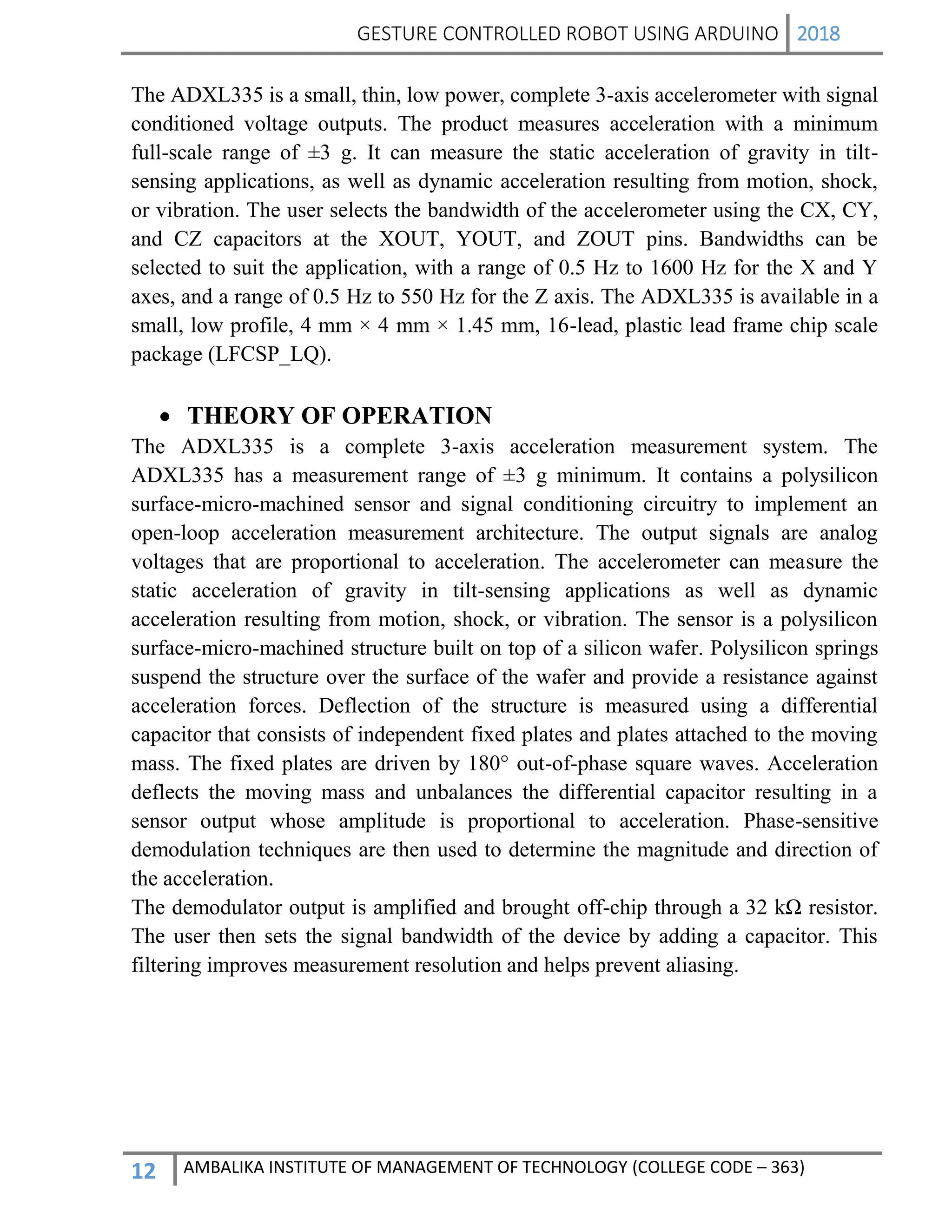GESTURE CONTROLLED ROBOT USING ARDUINO 2018
12 AMBALIKA INSTITUTE OF MANAGEMENT OF TECHNOLOGY (COLLEGE CODE – 363)
The ADXL335 is a small, thin, low power, complete 3-axis accelerometer with signal
conditioned voltage outputs. The product measures acceleration with a minimum
full-scale range of ±3 g. It can measure the static acceleration of gravity in tilt-
sensing applications, as well as dynamic acceleration resulting from motion, shock,
or vibration. The user selects the bandwidth of the accelerometer using the CX, CY,
and CZ capacitors at the XOUT, YOUT, and ZOUT pins. Bandwidths can be
selected to suit the application, with a range of 0.5 Hz to 1600 Hz for the X and Y
axes, and a range of 0.5 Hz to 550 Hz for the Z axis. The ADXL335 is available in a
small, low profile, 4 mm × 4 mm × 1.45 mm, 16-lead, plastic lead frame chip scale
package (LFCSP_LQ).
 THEORY OF OPERATION
The ADXL335 is a complete 3-axis acceleration measurement system. The
ADXL335 has a measurement range of ±3 g minimum. It contains a polysilicon
surface-micro-machined sensor and signal conditioning circuitry to implement an
open-loop acceleration measurement architecture. The output signals are analog
voltages that are proportional to acceleration. The accelerometer can measure the
static acceleration of gravity in tilt-sensing applications as well as dynamic
acceleration resulting from motion, shock, or vibration. The sensor is a polysilicon
surface-micro-machined structure built on top of a silicon wafer. Polysilicon springs
suspend the structure over the surface of the wafer and provide a resistance against
acceleration forces. Deflection of the structure is measured using a differential
capacitor that consists of independent fixed plates and plates attached to the moving
mass. The fixed plates are driven by 180° out-of-phase square waves. Acceleration
deflects the moving mass and unbalances the differential capacitor resulting in a
sensor output whose amplitude is proportional to acceleration. Phase-sensitive
demodulation techniques are then used to determine the magnitude and direction of
the acceleration.
The demodulator output is amplified and brought off-chip through a 32 kΩ resistor.
The user then sets the signal bandwidth of the device by adding a capacitor. This
filtering improves measurement resolution and helps prevent aliasing.
 
