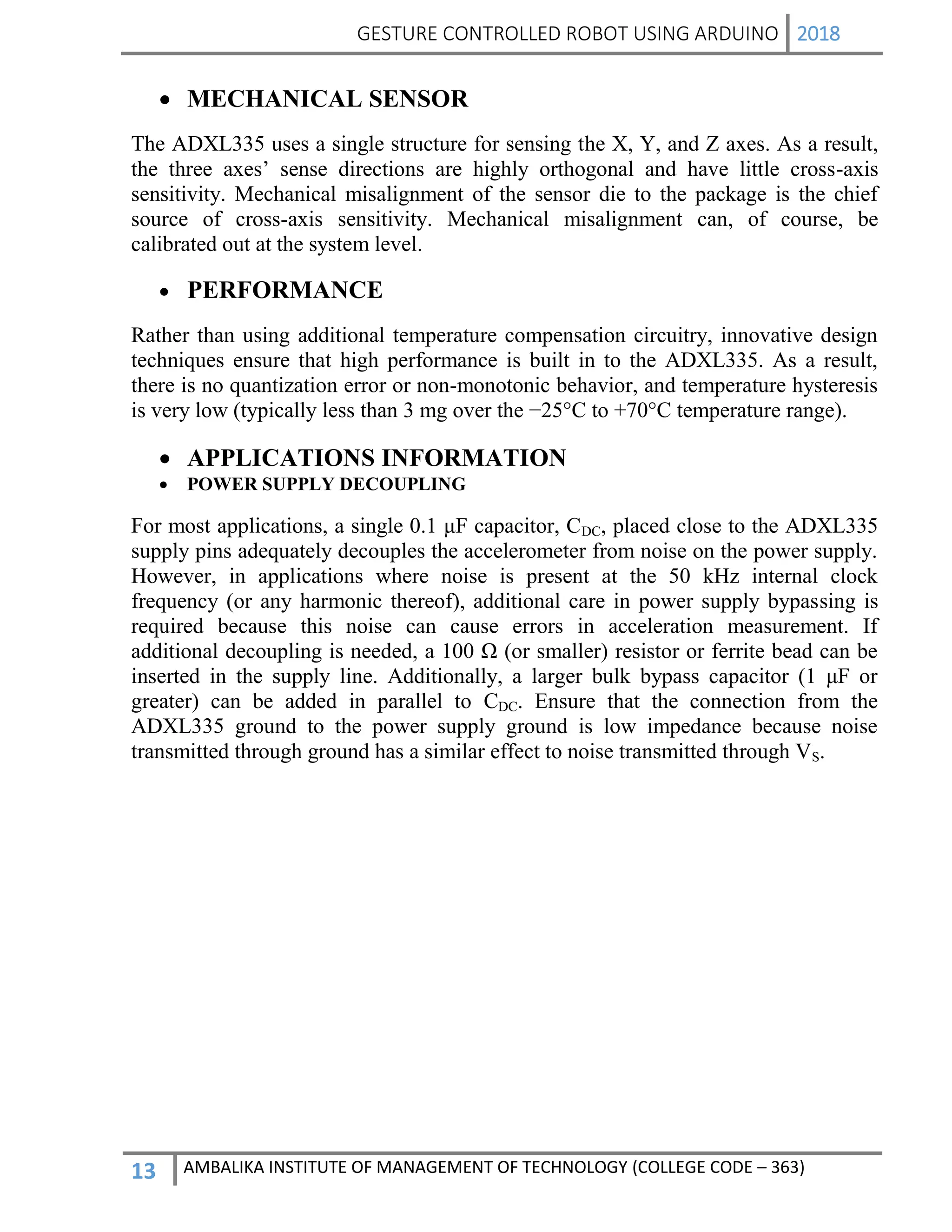 GESTURE CONTROLLED ROBOT USING ARDUINO 2018
13 AMBALIKA INSTITUTE OF MANAGEMENT OF TECHNOLOGY (COLLEGE CODE – 363)
 MECHANICAL SENSOR
The ADXL335 uses a single structure for sensing the X, Y, and Z axes. As a result,
the three axes’ sense directions are highly orthogonal and have little cross-axis
sensitivity. Mechanical misalignment of the sensor die to the package is the chief
source of cross-axis sensitivity. Mechanical misalignment can, of course, be
calibrated out at the system level.
 PERFORMANCE
Rather than using additional temperature compensation circuitry, innovative design
techniques ensure that high performance is built in to the ADXL335. As a result,
there is no quantization error or non-monotonic behavior, and temperature hysteresis
is very low (typically less than 3 mg over the −25°C to +70°C temperature range).
 APPLICATIONS INFORMATION
 POWER SUPPLY DECOUPLING
For most applications, a single 0.1 μF capacitor, CDC, placed close to the ADXL335
supply pins adequately decouples the accelerometer from noise on the power supply.
However, in applications where noise is present at the 50 kHz internal clock
frequency (or any harmonic thereof), additional care in power supply bypassing is
required because this noise can cause errors in acceleration measurement. If
additional decoupling is needed, a 100 Ω (or smaller) resistor or ferrite bead can be
inserted in the supply line. Additionally, a larger bulk bypass capacitor (1 μF or
greater) can be added in parallel to CDC. Ensure that the connection from the
ADXL335 ground to the power supply ground is low impedance because noise
transmitted through ground has a similar effect to noise transmitted through VS.
 