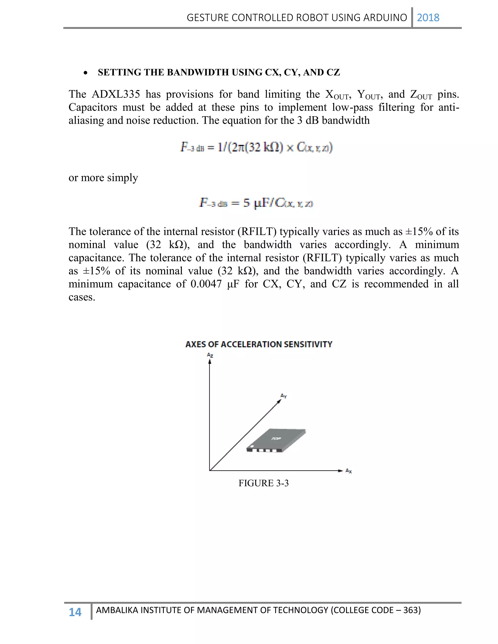 GESTURE CONTROLLED ROBOT USING ARDUINO 2018
14 AMBALIKA INSTITUTE OF MANAGEMENT OF TECHNOLOGY (COLLEGE CODE – 363)
 SETTING THE BANDWIDTH USING CX, CY, AND CZ
The ADXL335 has provisions for band limiting the XOUT, YOUT, and ZOUT pins.
Capacitors must be added at these pins to implement low-pass filtering for anti-
aliasing and noise reduction. The equation for the 3 dB bandwidth
or more simply
The tolerance of the internal resistor (RFILT) typically varies as much as ±15% of its
nominal value (32 kΩ), and the bandwidth varies accordingly. A minimum
capacitance. The tolerance of the internal resistor (RFILT) typically varies as much
as ±15% of its nominal value (32 kΩ), and the bandwidth varies accordingly. A
minimum capacitance of 0.0047 μF for CX, CY, and CZ is recommended in all
cases.
FIGURE 3-3
 