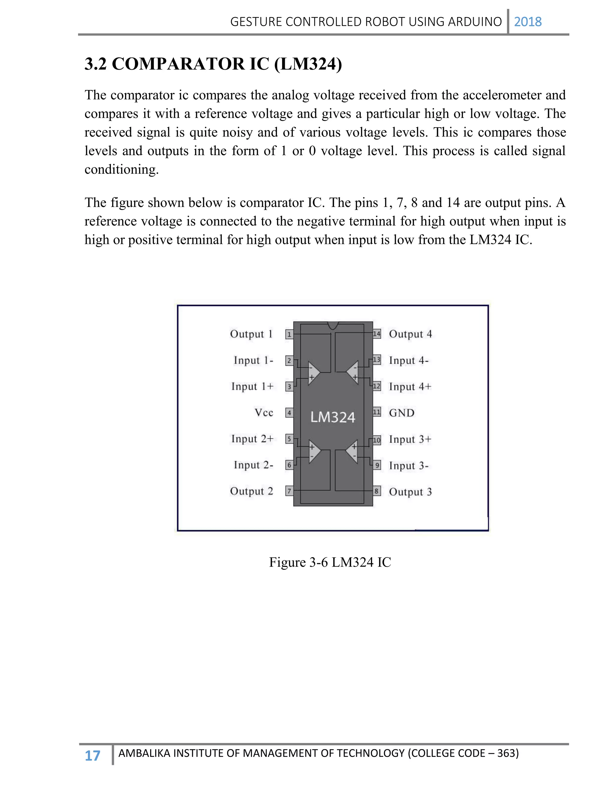 GESTURE CONTROLLED ROBOT USING ARDUINO 2018
17 AMBALIKA INSTITUTE OF MANAGEMENT OF TECHNOLOGY (COLLEGE CODE – 363)
3.2 COMPARATOR IC (LM324)
The comparator ic compares the analog voltage received from the accelerometer and
compares it with a reference voltage and gives a particular high or low voltage. The
received signal is quite noisy and of various voltage levels. This ic compares those
levels and outputs in the form of 1 or 0 voltage level. This process is called signal
conditioning.
The figure shown below is comparator IC. The pins 1, 7, 8 and 14 are output pins. A
reference voltage is connected to the negative terminal for high output when input is
high or positive terminal for high output when input is low from the LM324 IC.
Figure 3-6 LM324 IC
 