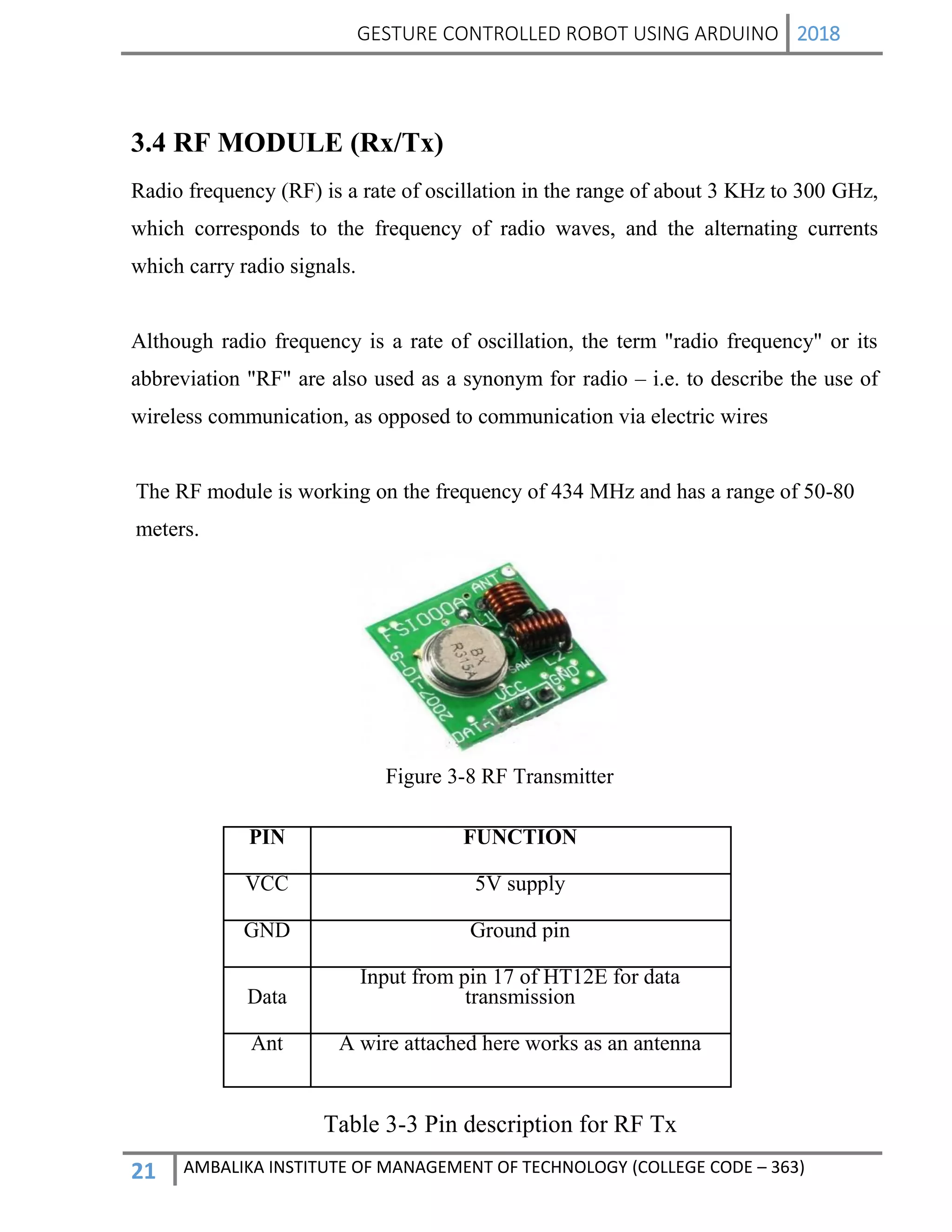 GESTURE CONTROLLED ROBOT USING ARDUINO 2018
21 AMBALIKA INSTITUTE OF MANAGEMENT OF TECHNOLOGY (COLLEGE CODE – 363)
3.4 RF MODULE (Rx/Tx)
Radio frequency (RF) is a rate of oscillation in the range of about 3 KHz to 300 GHz,
which corresponds to the frequency of radio waves, and the alternating currents
which carry radio signals.
Although radio frequency is a rate of oscillation, the term "radio frequency" or its
abbreviation "RF" are also used as a synonym for radio – i.e. to describe the use of
wireless communication, as opposed to communication via electric wires
The RF module is working on the frequency of 434 MHz and has a range of 50-80
meters.
Figure 3-8 RF Transmitter
PIN FUNCTION
VCC 5V supply
GND Ground pin
Data
Input from pin 17 of HT12E for data
transmission
Ant A wire attached here works as an antenna
Table 3-3 Pin description for RF Tx
 