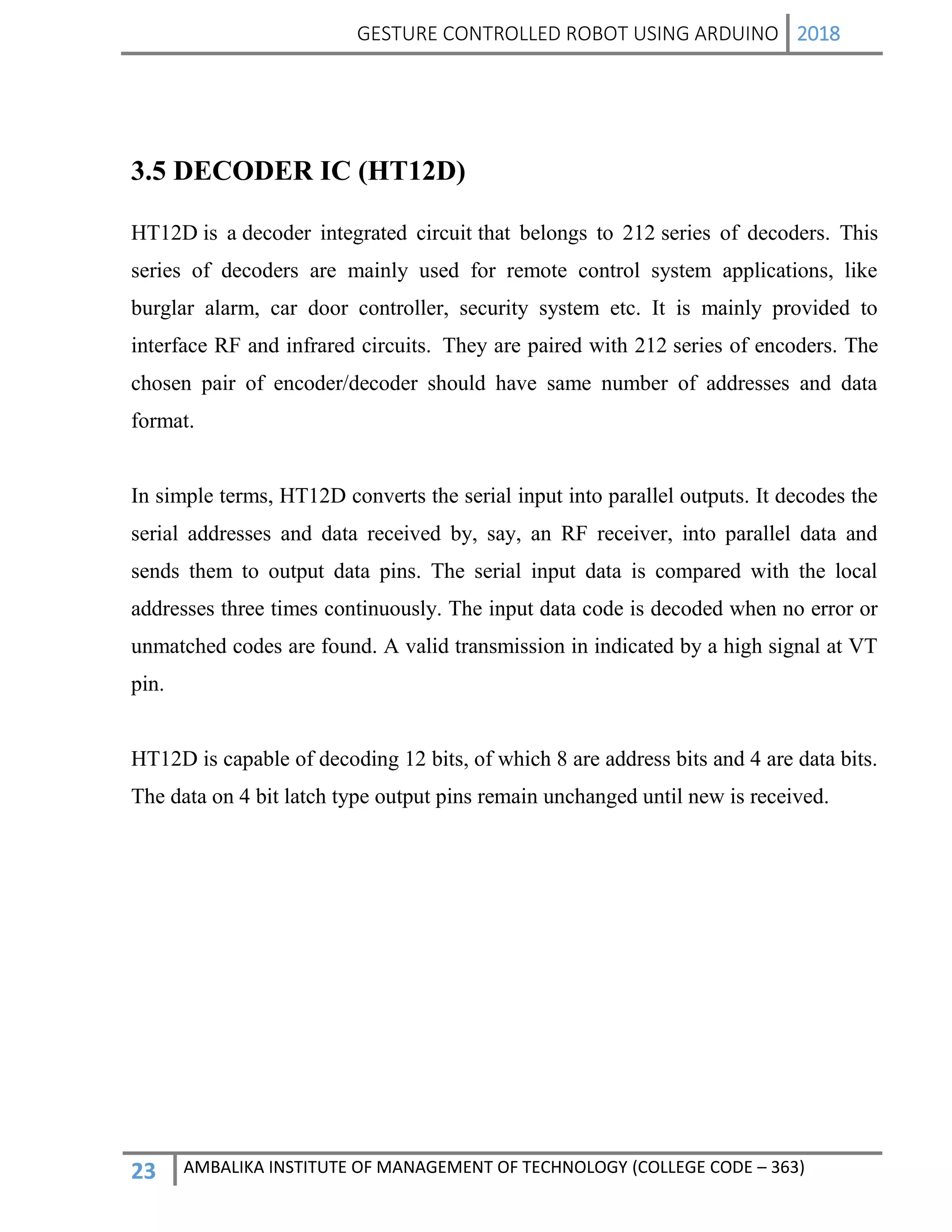 GESTURE CONTROLLED ROBOT USING ARDUINO 2018
23 AMBALIKA INSTITUTE OF MANAGEMENT OF TECHNOLOGY (COLLEGE CODE – 363)
3.5 DECODER IC (HT12D)
HT12D is a decoder integrated circuit that belongs to 212 series of decoders. This
series of decoders are mainly used for remote control system applications, like
burglar alarm, car door controller, security system etc. It is mainly provided to
interface RF and infrared circuits. They are paired with 212 series of encoders. The
chosen pair of encoder/decoder should have same number of addresses and data
format.
In simple terms, HT12D converts the serial input into parallel outputs. It decodes the
serial addresses and data received by, say, an RF receiver, into parallel data and
sends them to output data pins. The serial input data is compared with the local
addresses three times continuously. The input data code is decoded when no error or
unmatched codes are found. A valid transmission in indicated by a high signal at VT
pin.
HT12D is capable of decoding 12 bits, of which 8 are address bits and 4 are data bits.
The data on 4 bit latch type output pins remain unchanged until new is received.
 