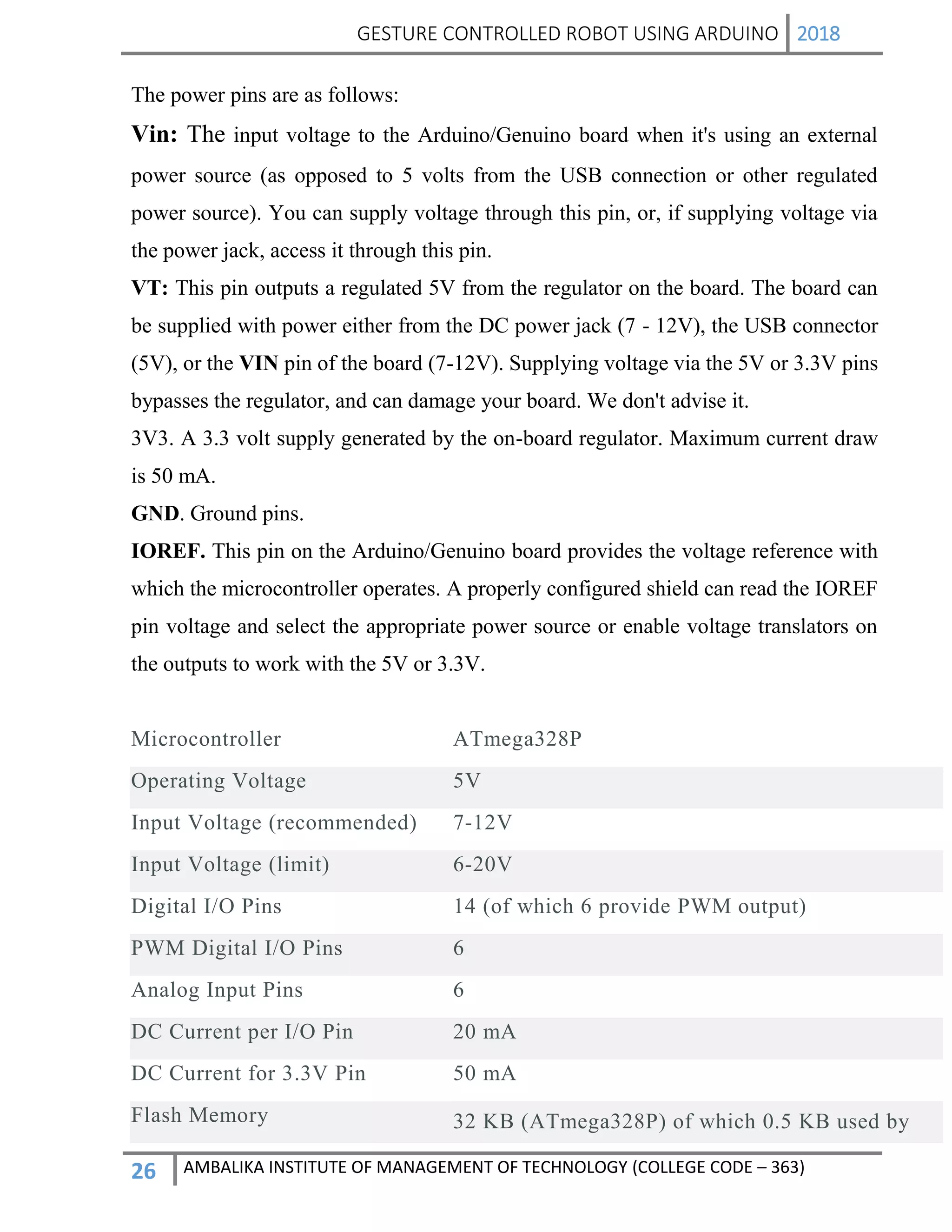 GESTURE CONTROLLED ROBOT USING ARDUINO 2018
26 AMBALIKA INSTITUTE OF MANAGEMENT OF TECHNOLOGY (COLLEGE CODE – 363)
The power pins are as follows:
Vin: The input voltage to the Arduino/Genuino board when it's using an external
power source (as opposed to 5 volts from the USB connection or other regulated
power source). You can supply voltage through this pin, or, if supplying voltage via
the power jack, access it through this pin.
VT: This pin outputs a regulated 5V from the regulator on the board. The board can
be supplied with power either from the DC power jack (7 - 12V), the USB connector
(5V), or the VIN pin of the board (7-12V). Supplying voltage via the 5V or 3.3V pins
bypasses the regulator, and can damage your board. We don't advise it.
3V3. A 3.3 volt supply generated by the on-board regulator. Maximum current draw
is 50 mA.
GND. Ground pins.
IOREF. This pin on the Arduino/Genuino board provides the voltage reference with
which the microcontroller operates. A properly configured shield can read the IOREF
pin voltage and select the appropriate power source or enable voltage translators on
the outputs to work with the 5V or 3.3V.
Microcontroller ATmega328P
Operating Voltage 5V
Input Voltage (recommended) 7-12V
Input Voltage (limit) 6-20V
Digital I/O Pins 14 (of which 6 provide PWM output)
PWM Digital I/O Pins 6
Analog Input Pins 6
DC Current per I/O Pin 20 mA
DC Current for 3.3V Pin 50 mA
Flash Memory 32 KB (ATmega328P) of which 0.5 KB used by
 