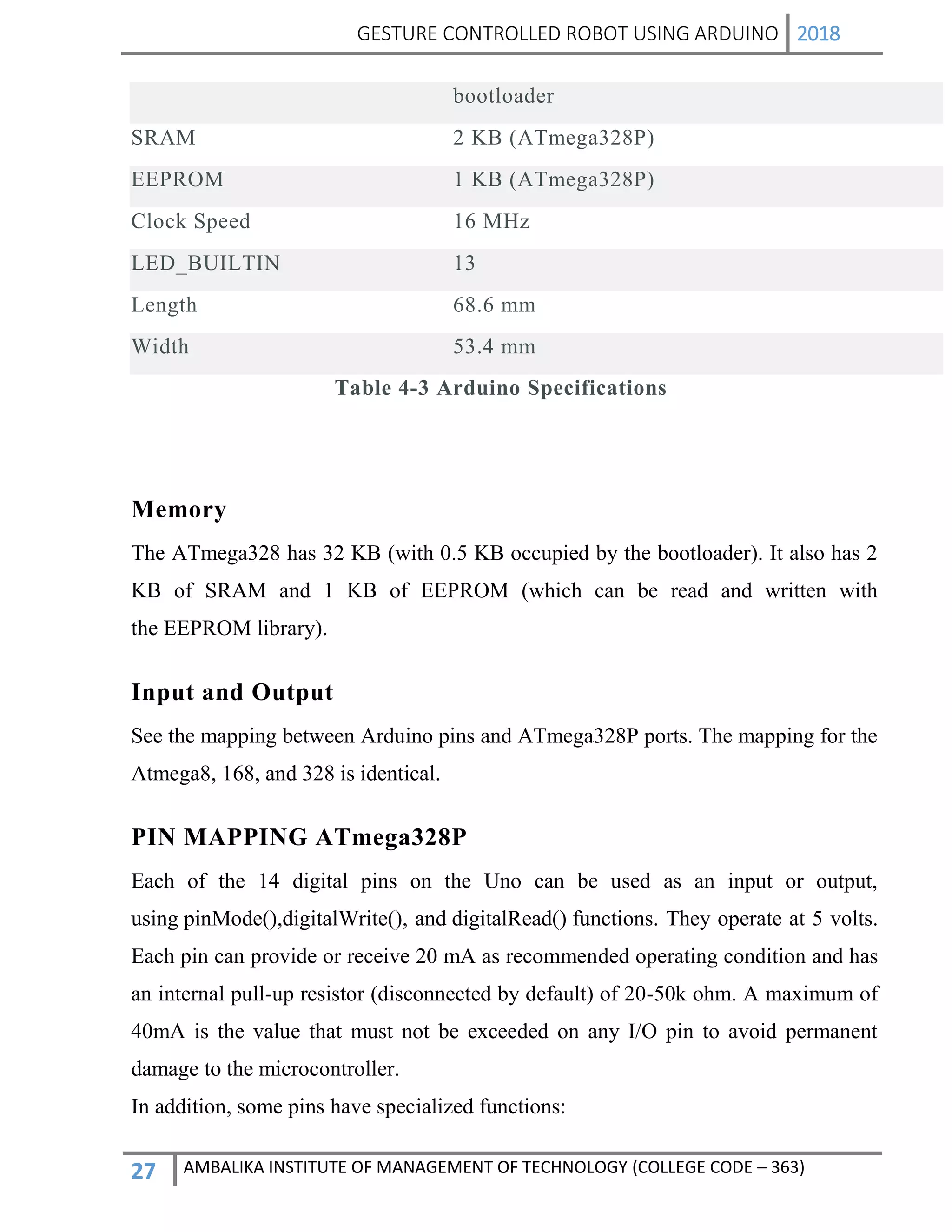 GESTURE CONTROLLED ROBOT USING ARDUINO 2018
27 AMBALIKA INSTITUTE OF MANAGEMENT OF TECHNOLOGY (COLLEGE CODE – 363)
Table 4-3 Arduino Specifications
Memory
The ATmega328 has 32 KB (with 0.5 KB occupied by the bootloader). It also has 2
KB of SRAM and 1 KB of EEPROM (which can be read and written with
the EEPROM library).
Input and Output
See the mapping between Arduino pins and ATmega328P ports. The mapping for the
Atmega8, 168, and 328 is identical.
PIN MAPPING ATmega328P
Each of the 14 digital pins on the Uno can be used as an input or output,
using pinMode(),digitalWrite(), and digitalRead() functions. They operate at 5 volts.
Each pin can provide or receive 20 mA as recommended operating condition and has
an internal pull-up resistor (disconnected by default) of 20-50k ohm. A maximum of
40mA is the value that must not be exceeded on any I/O pin to avoid permanent
damage to the microcontroller.
In addition, some pins have specialized functions:
bootloader
SRAM 2 KB (ATmega328P)
EEPROM 1 KB (ATmega328P)
Clock Speed 16 MHz
LED_BUILTIN 13
Length 68.6 mm
Width 53.4 mm
 