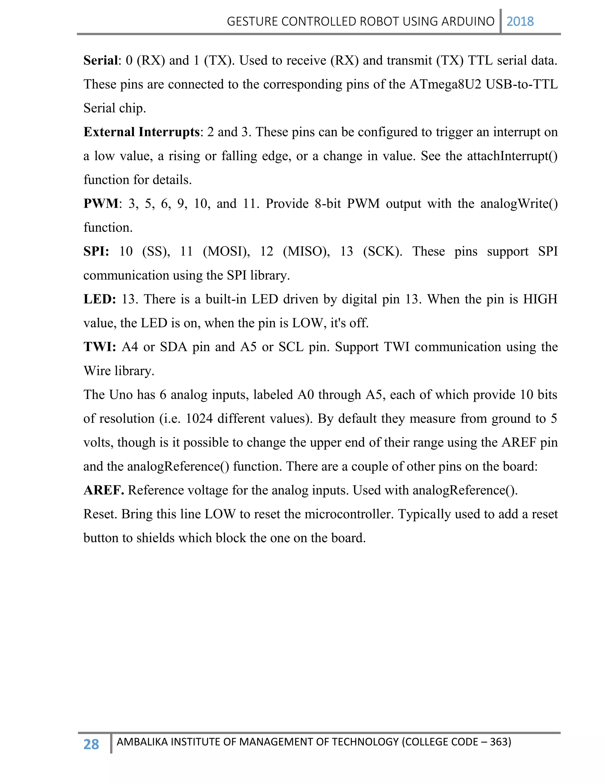 GESTURE CONTROLLED ROBOT USING ARDUINO 2018
28 AMBALIKA INSTITUTE OF MANAGEMENT OF TECHNOLOGY (COLLEGE CODE – 363)
Serial: 0 (RX) and 1 (TX). Used to receive (RX) and transmit (TX) TTL serial data.
These pins are connected to the corresponding pins of the ATmega8U2 USB-to-TTL
Serial chip.
External Interrupts: 2 and 3. These pins can be configured to trigger an interrupt on
a low value, a rising or falling edge, or a change in value. See the attachInterrupt()
function for details.
PWM: 3, 5, 6, 9, 10, and 11. Provide 8-bit PWM output with the analogWrite()
function.
SPI: 10 (SS), 11 (MOSI), 12 (MISO), 13 (SCK). These pins support SPI
communication using the SPI library.
LED: 13. There is a built-in LED driven by digital pin 13. When the pin is HIGH
value, the LED is on, when the pin is LOW, it's off.
TWI: A4 or SDA pin and A5 or SCL pin. Support TWI communication using the
Wire library.
The Uno has 6 analog inputs, labeled A0 through A5, each of which provide 10 bits
of resolution (i.e. 1024 different values). By default they measure from ground to 5
volts, though is it possible to change the upper end of their range using the AREF pin
and the analogReference() function. There are a couple of other pins on the board:
AREF. Reference voltage for the analog inputs. Used with analogReference().
Reset. Bring this line LOW to reset the microcontroller. Typically used to add a reset
button to shields which block the one on the board.
 
