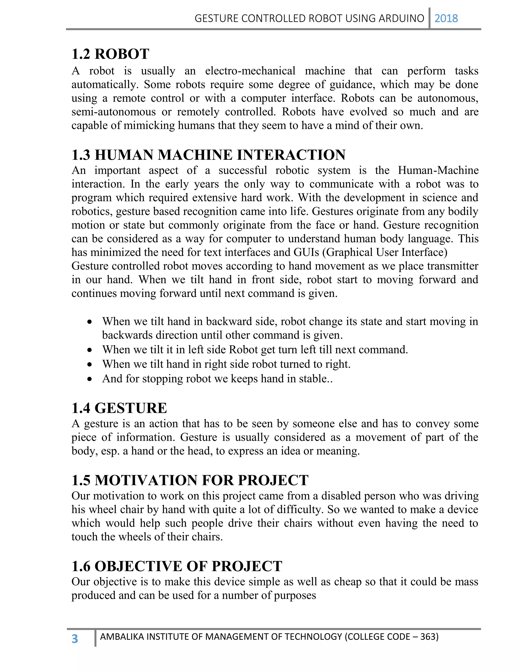 GESTURE CONTROLLED ROBOT USING ARDUINO 2018
3 AMBALIKA INSTITUTE OF MANAGEMENT OF TECHNOLOGY (COLLEGE CODE – 363)
1.2 ROBOT
A robot is usually an electro-mechanical machine that can perform tasks
automatically. Some robots require some degree of guidance, which may be done
using a remote control or with a computer interface. Robots can be autonomous,
semi-autonomous or remotely controlled. Robots have evolved so much and are
capable of mimicking humans that they seem to have a mind of their own.
1.3 HUMAN MACHINE INTERACTION
An important aspect of a successful robotic system is the Human-Machine
interaction. In the early years the only way to communicate with a robot was to
program which required extensive hard work. With the development in science and
robotics, gesture based recognition came into life. Gestures originate from any bodily
motion or state but commonly originate from the face or hand. Gesture recognition
can be considered as a way for computer to understand human body language. This
has minimized the need for text interfaces and GUIs (Graphical User Interface)
Gesture controlled robot moves according to hand movement as we place transmitter
in our hand. When we tilt hand in front side, robot start to moving forward and
continues moving forward until next command is given.
 When we tilt hand in backward side, robot change its state and start moving in
backwards direction until other command is given.
 When we tilt it in left side Robot get turn left till next command.
 When we tilt hand in right side robot turned to right.
 And for stopping robot we keeps hand in stable..
1.4 GESTURE
A gesture is an action that has to be seen by someone else and has to convey some
piece of information. Gesture is usually considered as a movement of part of the
body, esp. a hand or the head, to express an idea or meaning.
1.5 MOTIVATION FOR PROJECT
Our motivation to work on this project came from a disabled person who was driving
his wheel chair by hand with quite a lot of difficulty. So we wanted to make a device
which would help such people drive their chairs without even having the need to
touch the wheels of their chairs.
1.6 OBJECTIVE OF PROJECT
Our objective is to make this device simple as well as cheap so that it could be mass
produced and can be used for a number of purposes
 